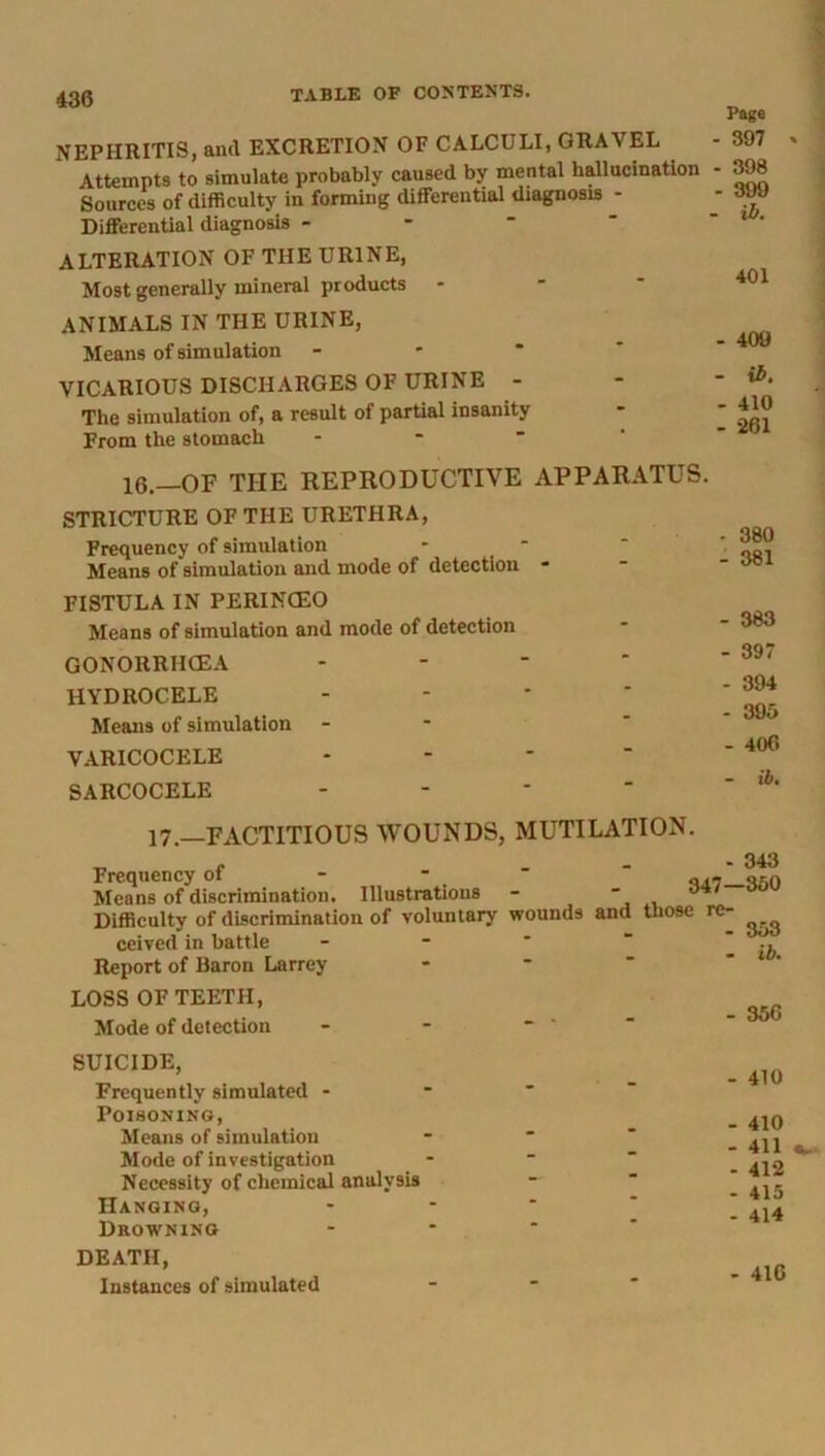 NEPHRITIS, and EXCRETION OF CALCULI, GRAVEL Attempts to simulate probably caused by mental hallucination Sources of difficulty in forming differential diagnosis - Differential diagnosis - ALTERATION OF THE URINE, Most generally mineral products - ANIMALS IN THE URINE, Means of simulation VICARIOUS DISCHARGES OF URINE - The simulation of, a result of partial insanity From the stomach Page - 397 - 398 - 399 - ib. 401 - 409 - ib. - 410 - 261 16—OF THE REPRODUCTIVE APPARATUS. STRICTURE OF THE URETHRA, Frequency of simulation Means of simulation and mode of detection FISTULA IN PERINCEO Means of simulation and mode of detection GONORRHOEA HYDROCELE Means of simulation VARICOCELE SARCOCELE - 383 - 397 - 394 - 395 - 406 - ib. 17.—FACTITIOUS WOUNDS, MUTILATION. ^ , ... 343 Frequency ot - - ■ij.'J—V.O Means of discrimination. Illustrations - - Difficulty of discrimination of voluntary wounds and those re- ceived in battle Report of Baron Larrey LOSS OF TEETH, Mode of detection 353 - ib. - 356 SUICIDE, Frequently simulated - Poisoning, Means of simulation Mode of investigation Necessity of chemical analysis Hanging, Drowning DEATH, Instances of simulated - 410 - 410 - 411 - 412 - 415 - 414 - 410