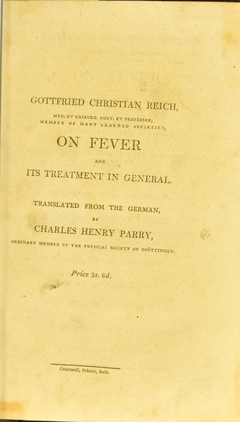 GOTTFRIED CHRISTIAN REICH, ON FEVER AND ITS TREATxAIENT IN GENERAL. TRANSLATED FROM THE GERMAN, By CHARLES HENRY PARRY ^rice 3s. 6d.