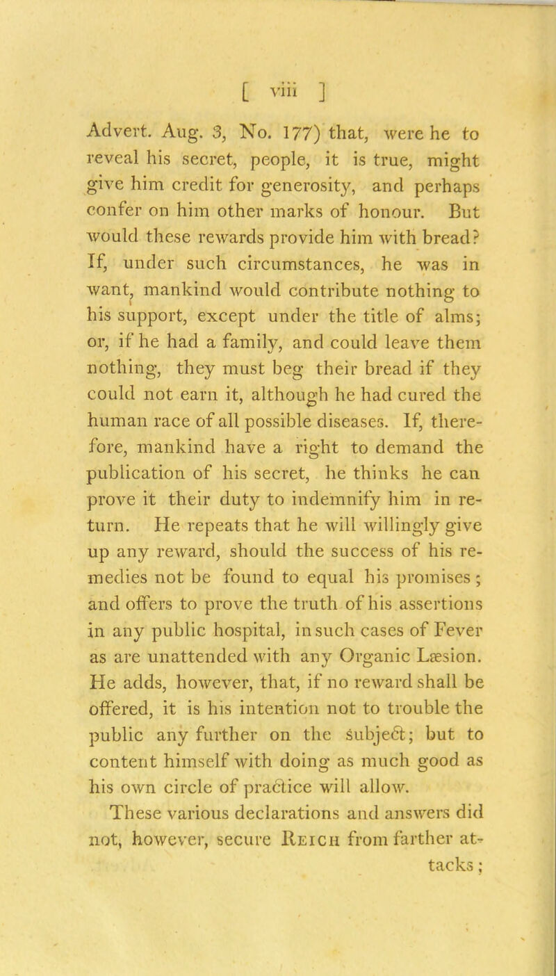 Advert. Aug. 3, No. 177) that, were he to reveal his secret, people, it is true, might give him credit for generosity, and perhaps confer on him other marks of honour. But Avould these rewards provide him with bread? If, under such circumstances, he was in want, mankind would contribute nothing to his support, except under the title of alms; or, if he had a family, and could leave them nothing, they must beg their bread if they could not earn it, although he had cured the human race of all possible diseases. If, there- fore, mankind have a right to demand the publication of his secret, he thinks he can prove it their duty to indemnify him in re- turn. He repeats that he will willingly give up any reward, should the success of his re- medies not be found to equal his promises ; and offers to prove the truth of his assertions in any public hospital, in such cases of Fever as are unattended with any Organic Lsesion. He adds, however, that, if no reward shall be offered, it is his intention not to trouble the public any further on the subject; but to content himself with doing as much good as his own circle of praciice will allow. These various declarations and answers did not, however, secure Reich from farther at^r tacks;