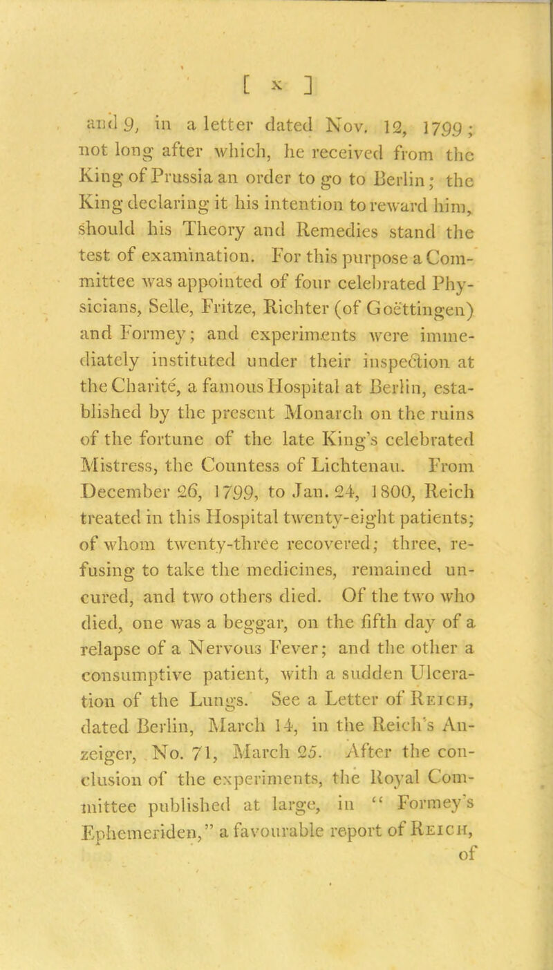 and 9, ill a letter dated Nov, 12, 1799; not long after which, he received from the King of Prussia an order to go to Berlin; the King declaring it his intention to reward him, should his Theory and Remedies stand the test of examination. For this purpose a Com- mittee was appointed of four celel)rated Phy- sicians, Selle, Fritze, Richter (of Goettingen) and Formey; and experim.ents were imme- diately instituted under their inspe6lion at theCharite, a famous Hospital at Berlin, esta- blished by the present Monarch on the ruins of the fortune of the late King s celebrated Mistress, the Countess of Lichtenau. From December 26, 1799, to Jan. 24, 1800, Reich treated in this Hospital twenty-eight patients; of whom twenty-three recovered; three, re- fusing to take the medicines, remained un- cured, and two others died. Of the two who died, one was a beggar, on the fifth day of a relapse of a Nervous Fever; and the other a consumptive patient, with a sudden Ulcera- tion of the Lungs. See a Letter of Reich, dated Berlin, ]\Iarch 14, in the Reich's An- zeiger. No. 71, March 25. After the con- clusion of the experiments, the Royal Com- mittee published at large, in  Formeys Ephcmeriden, a favourable report of Reich, of