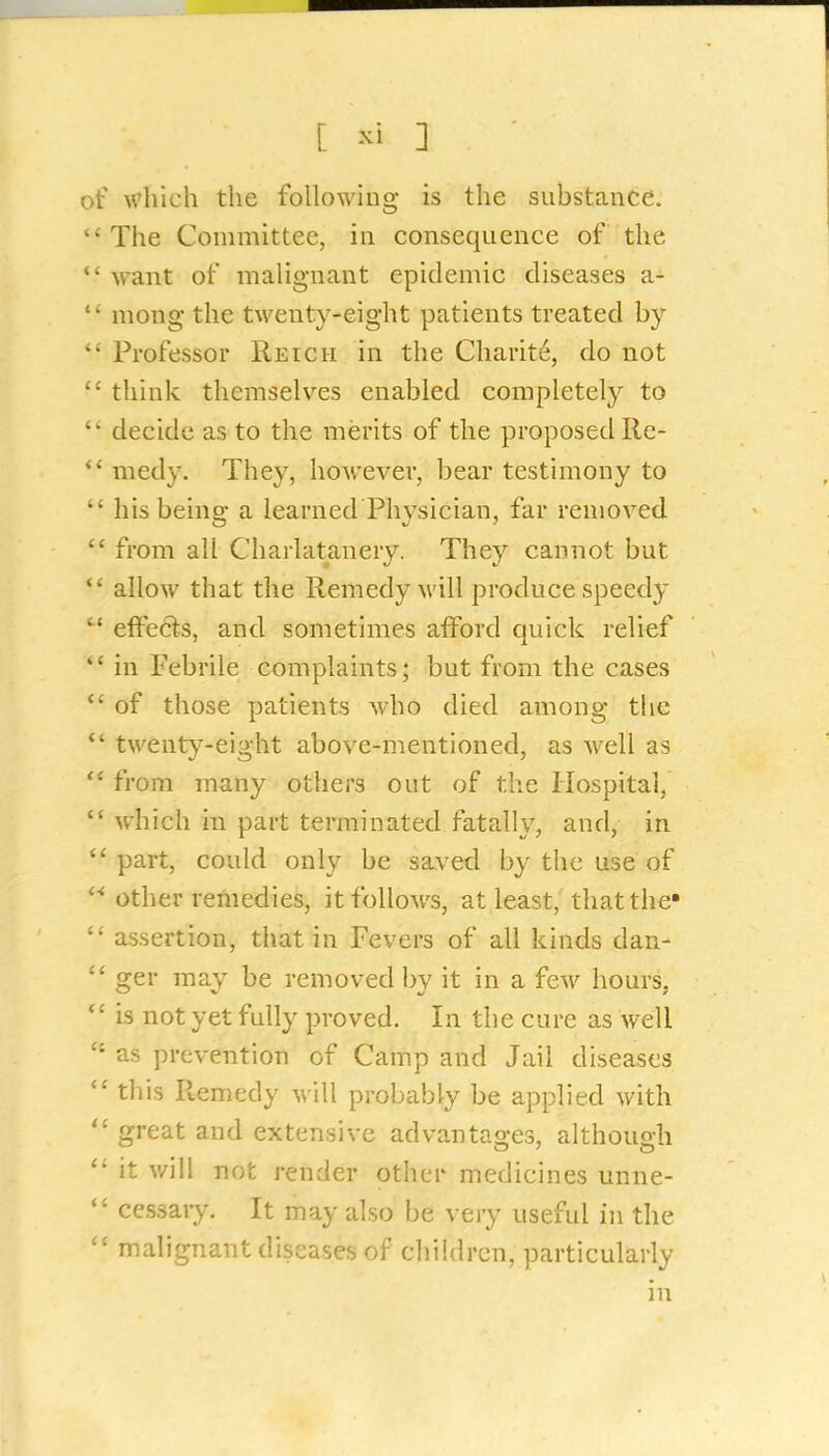 [ ] ot which the following is the substance.  The Committee, in consequence of the *' want of malignant epidemic diseases a-  mong the twenty-eight patients treated by  Professor Reich in the Charit6, do not  think themselves enabled completely to  decide as to the merits of the proposed Re- medy. They, however, bear testimony to  his being a learned Physician, far removed  from all Charlatanery. They cannot but *' allow that the Remedy M'ill produce speedy  effeds, and sometimes afford quick relief in Febrile complaints; but from the cases  of those patients who died among the *' twenty-eight above-mentioned, as well as  from many others out of the Hospital,  which in part terminated fatally, and, in part, could only be sa.ved by the use of  other remedies, it follows, at least, that the'  assertion, that in Fevers of all kinds dan-  ger may be removed by it in a few hours. *' is not yet fully proved. In the cure as well  as prevention of Camp and Jail diseases  this Pcemedy will probably be applied with *' great and extensive advantao-es, althoudi  it will not render other medicines unne-  cessary. It may also be very useful in the  malignant diseases of children, particularly in