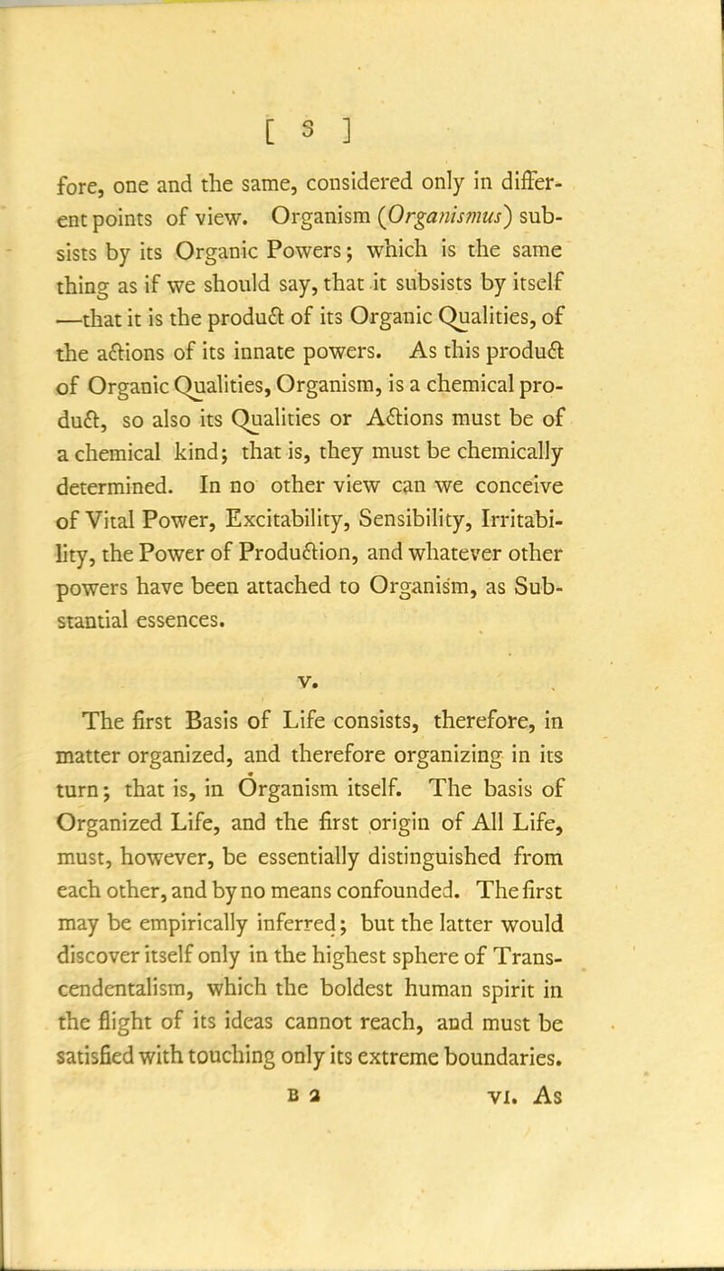 fore, one and the same, considered only in differ- ent points of view. Organism {Organis?nus') sub- sists by its Organic Powers; which is the same thing as if we should say, that it subsists by itself —that it is the produft of its Organic Qualities, of the aftions of its innate powers. As this produft of Organic Qualities, Organism, is a chemical pro- du£l, so also its Qualities or A£lions must be of a chemical kindj that is, they must be chemically determined. In no other view can we conceive of Vital Power, Excitability, Sensibility, Irritabi- lity, the Power of Production, and whatever other powers have been attached to Organism, as Sub- stantial essences. V. The first Basis of Life consists, therefore, in matter organized, and therefore organizing in its turn; that is, in Organism itself. The basis of Organized Life, and the first origin of All Life, must, however, be essentially distinguished from each other, and by no means confounded. The first may be empirically inferred; but the latter would discover itself only in the highest sphere of Trans- cendentalism, which the boldest human spirit in the flight of its ideas cannot reach, and must be satisfied with touching only its extreme boundaries. B a VI. As