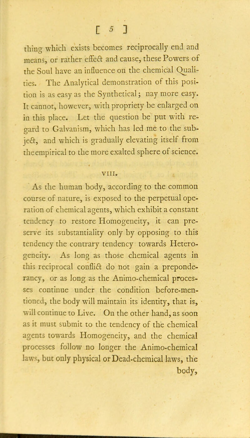 tiling which exists becomes reciprocally end and means, or rather eSc£t and cause, these Powers of the Soul have an influence on the chemical Quali- ties. The Analytical demonstration of this posi- tion is as easy as the Synthetical; nay more easy. It cannot, however, with propriety be enlarged on in this place. Let the question be put with re- gard to Galvanism, which has led rae to the sub- ject-, and which is gradually elevating itself from the empirical to the more exalted sphere of science. VIII. As the human body, according to the common course of nature, is exposed to the perpetual ope- ration of chemical agents, which exhibit a constant tendency to restore Homogeneity, it can pre- serve its substantiality only by opposing to this tendency the contrary tendency towards Hetero- geneity. As long as those chemical agents in this reciprocal conflift do not gain a preponde- rancy, or as long as the Animo-chemical proces- ses continue under the condition before-men- tioned, the body will maintain its identity, that is, will continue to Live. On the other hand, as soon as it must submit to the tendency of the chemical agents towards Homogeneity, and the chemical processes follow no longer the Animo-chemical laws, but only physical or Dead-chemical laws, the body.