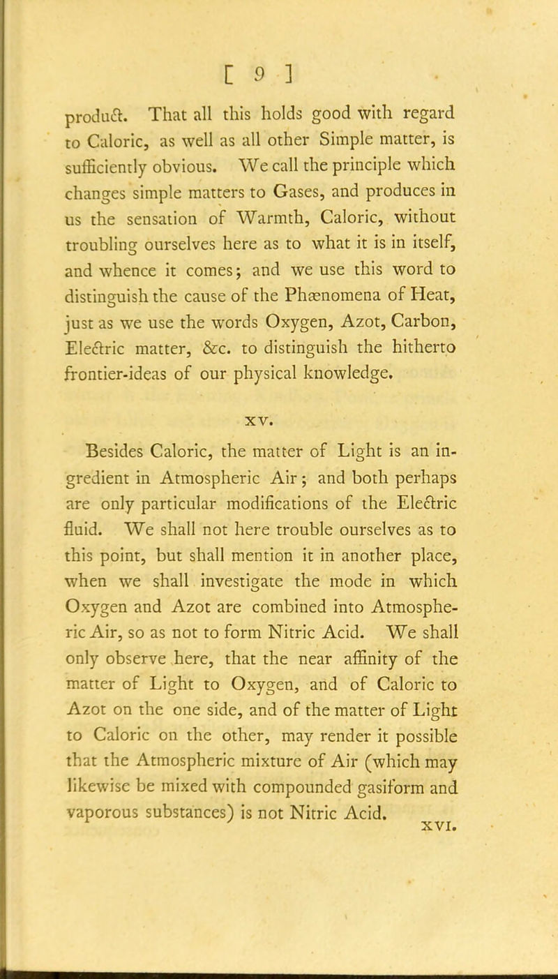 produft. That all this holds good with regard to Caloric, as well as all other Simple matter, is sufficiently obvious. We call the principle which changes simple matters to Gases, and produces in us the sensation of Warmth, Caloric, without troubling ourselves here as to what it is in itself, and whence it comes; and we use this word to distinguish the cause of the Phenomena of Heat, just as we use the words Oxygen, Azot, Carbon, Electric matter, &c. to distinguish the hitherto frontier-ideas of our physical knowledge. XV. Besides Caloric, the matter of Light is an in- gredient in Atmospheric Air; and both perhaps are only particular modifications of the Eleftric fluid. We shall not here trouble ourselves as to this point, but shall mention it in another place, when we shall investigate the mode in which Oxygen and Azot are combined into Atmosphe- ric Air, so as not to form Nitric Acid. We shall only observe here, that the near affinity of the matter of Light to Oxygen, aiid of Caloric to Azot on the one side, and of the matter of Light to Caloric on the other, may render it possible that the Atmospheric mixture of Air (which may likewise be mixed with compounded gasiform and vaporous substances) is not Nitric Acid. XVI.