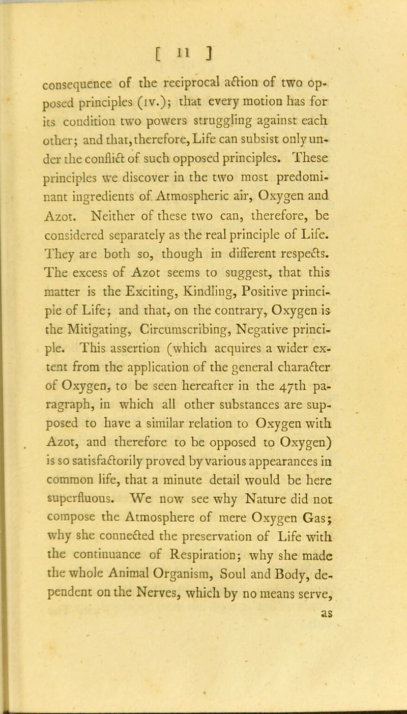 consequence of the reciprocal aftlon of two op-, posed principles (iv.); that every motion has for its condition two powers struggling against each other; and that,therefore, Life can subsist onl)'^un- der the conflifl of such opposed principles. These principles we discover in the two most predomi- nant ingredients of Atmospheric air. Oxygen and Azot. Neither of these two can, therefore, be considered separately as the real principle of Life. They are both so, though in different respefls. The excess of Azot seems to suggest, that this matter is the Exciting, Kindling, Positive princi- ple of Life; and that, on the contrary. Oxygen is the Mitigating, Circumscribing, Negative princi- ple. This assertion (which acquires a wider ex- tent from the application of the general charafter of Oxygen, to be seen hereafter in the 47th pa- ragraph, in which all other substances are sup- posed to have a similar relation to Oxygen with Azot, and therefore to be opposed to Oxygen) is so satisfaftorily proved by various appearances in common life, that a minute detail would be here superfluous. We now see why Nature did not compose the Atmosphere of mere Oxygen Gas; why she connefted the preservation of Life with the continuance of Respiration; why she made the whole Animal Organism, Soul and Body, de- pendent on the Nerves, which by no means serve, as