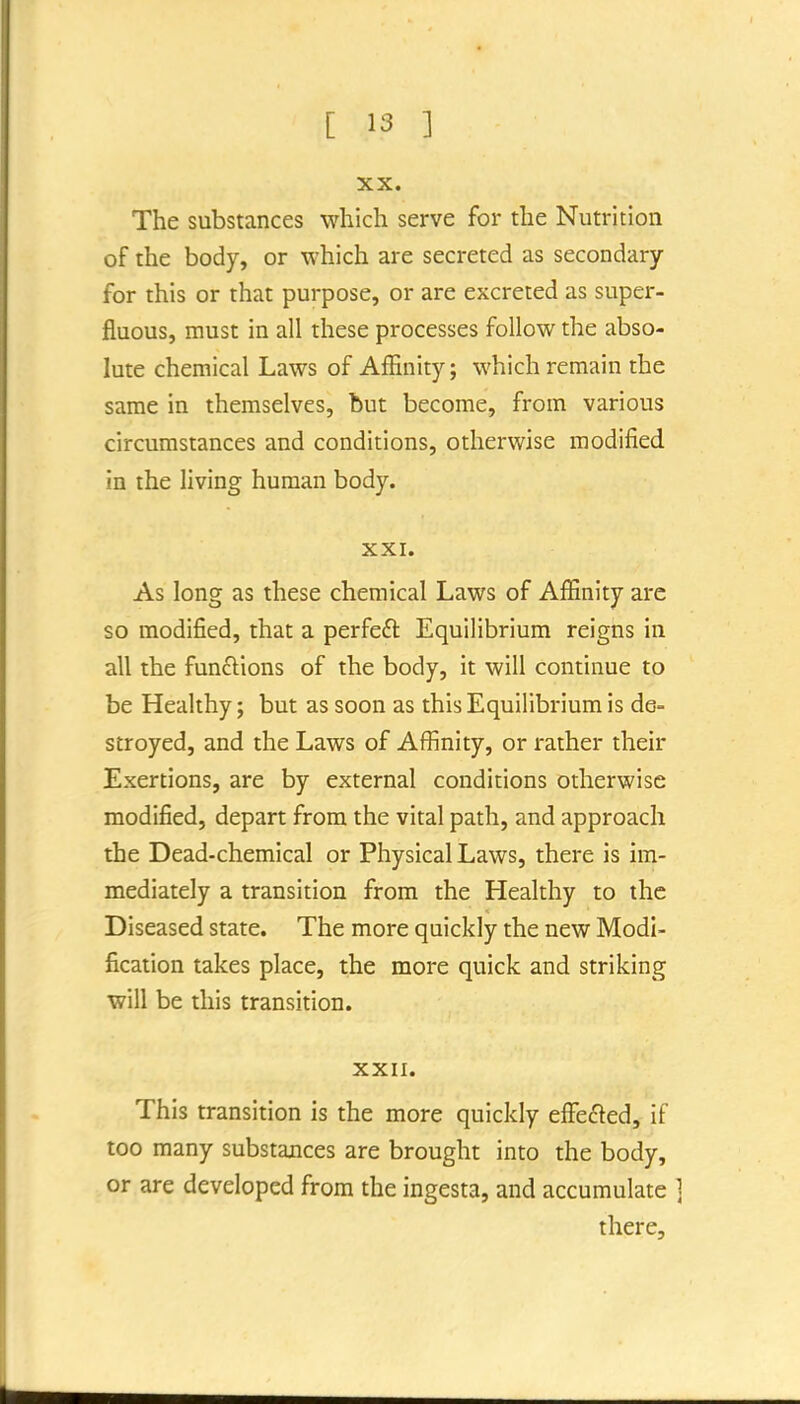 XX. The substances which serve for the Nutrition of the body, or which are secreted as secondary for this or that purpose, or are excreted as super- fluous, must in all these processes follow the abso- lute chemical Laws of Affinity; which remain the same in themselves, but become, from various circumstances and conditions, otherwise modified in the living human body. XXI. As long as these chemical Laws of Affinity are so modified, that a perfeft Equilibrium reigns in all the fun£i:ions of the body, it will continue to be Healthy; but as soon as this Equilibrium is de- stroyed, and the Laws of Affinity, or rather their Exertions, are by external conditions otherwise modified, depart from the vital path, and approach the Dead-chemical or Physical Laws, there is im- mediately a transition from the Healthy to the Diseased state. The more quickly the new Modi- fication takes place, the more quick and striking will be this transition. XXII. This transition is the more quickly effefted, if too many substances are brought into the body, or are developed from the ingesta, and accumulate there.