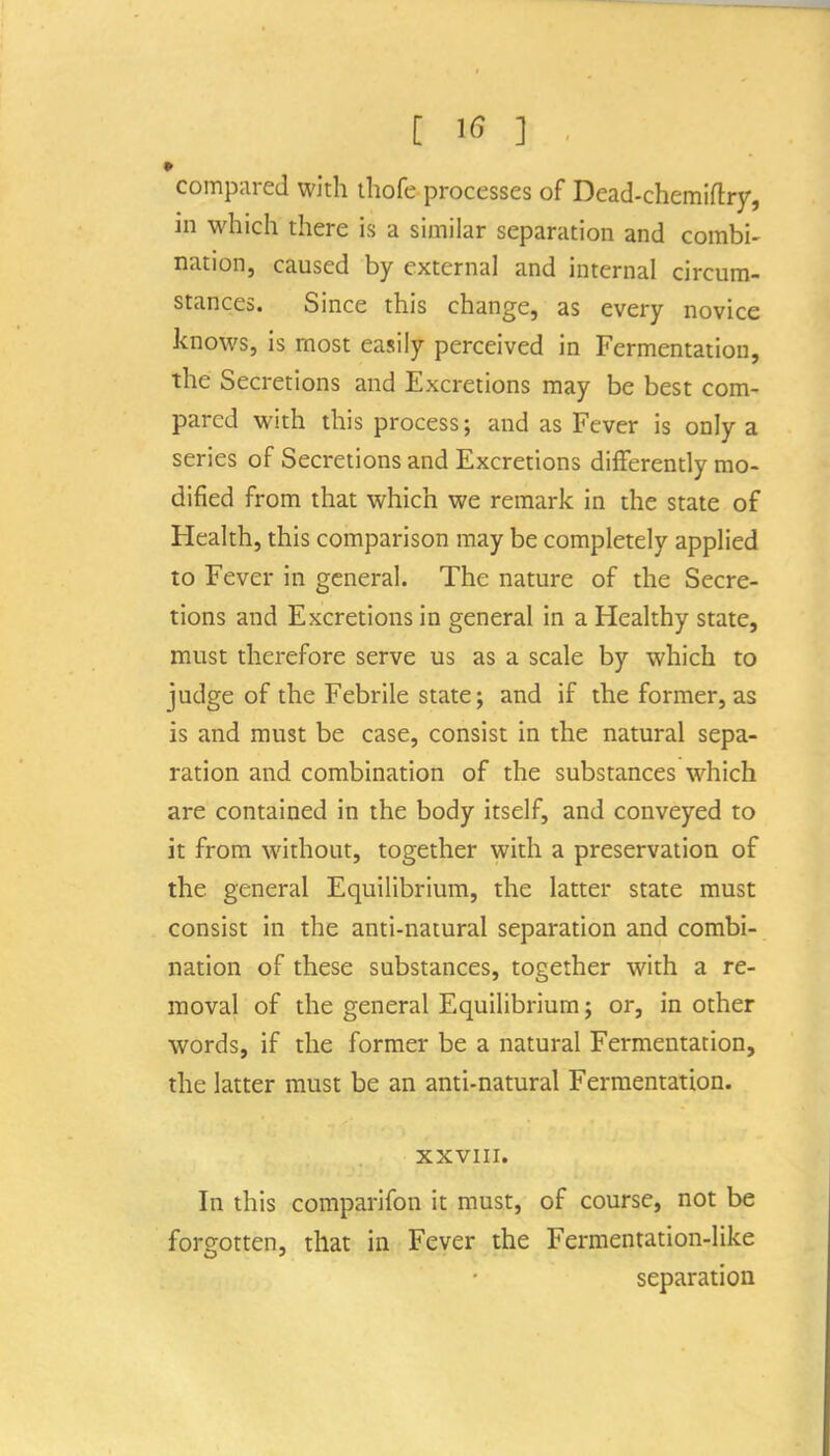 compared with tliofe processes of Dead-chemiftry, in which there is a similar separation and combi- nation, caused by external and internal circum- stances. Since this change, as every novice knows, is most easily perceived in Fermentation, the Secretions and Excretions may be best com- pared with this process; and as Fever is only a series of Secretions and Excretions differently mo- dified from that which we remark in the state of Health, this comparison may be completely applied to Fever in general. The nature of the Secre- tions and Excretions in general in a Healthy state, must therefore serve us as a scale by which to judge of the Febrile state; and if the former, as is and must be case, consist in the natural sepa- ration and combination of the substances which are contained in the body itself, and conveyed to it from without, together with a preservation of the general Equilibrium, the latter state must consist in the anti-natural separation and combi- nation of these substances, together with a re- moval of the general Equilibrium; or, in other words, if the former be a natural Fermentation, the latter must be an anti-natural Fermentation. XXVIII. In this comparifon it must, of course, not be forgotten, that in Fever the Fermentation-like separation