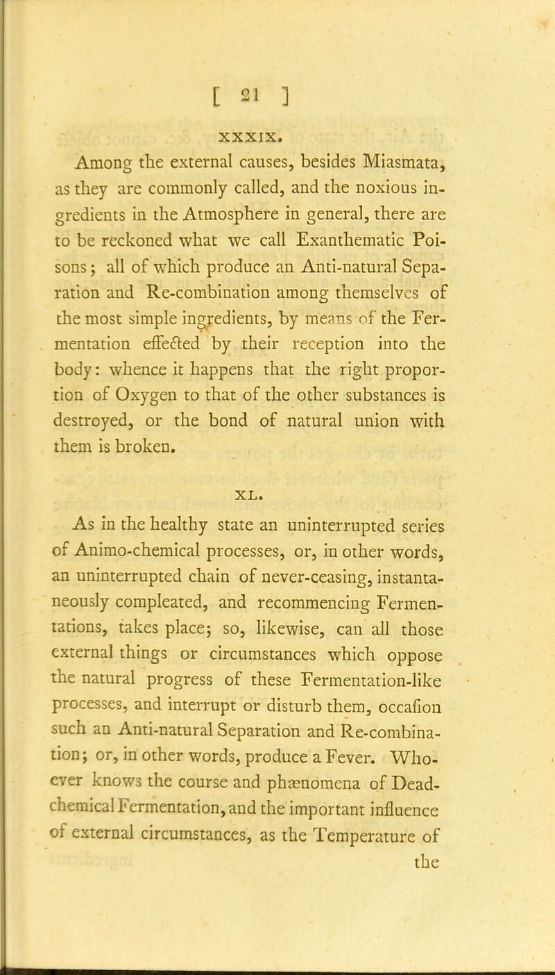XXXIX. Among the external causes, besides Miasmata, as they are commonly called, and the noxious in- gredients in the Atmosphere in general, there are to be reckoned what we call Exanthematic Poi- sons ; all of which produce an Anti-natural Sepa- ration and Re-combination among themselves of the most simple ingredients, by means of the Fer- mentation effefted by their reception into the body: whence it happens that the right propor- tion of Oxygen to that of the other substances is destroyed, or the bond of natural union with them is broken. XL. As in the healthy state an uninterrupted series of Animo-chemical processes, or, in other words, an uninterrupted chain of never-ceasing, instanta- neously compleated, and recommencing Fermen- tations, takes place; so, likewise, can all those external things or circumstances which oppose the natural progress of these Fermentation-like processes, and interrupt or disturb them, occafion such an Anti-natural Separation and Re-combina- tion ; or, in other words, produce a Fever. Who- ever knows the course and phsenomena of Dead- chemical Fermentation, and the important influence of external circumstances, as the Temperature of the