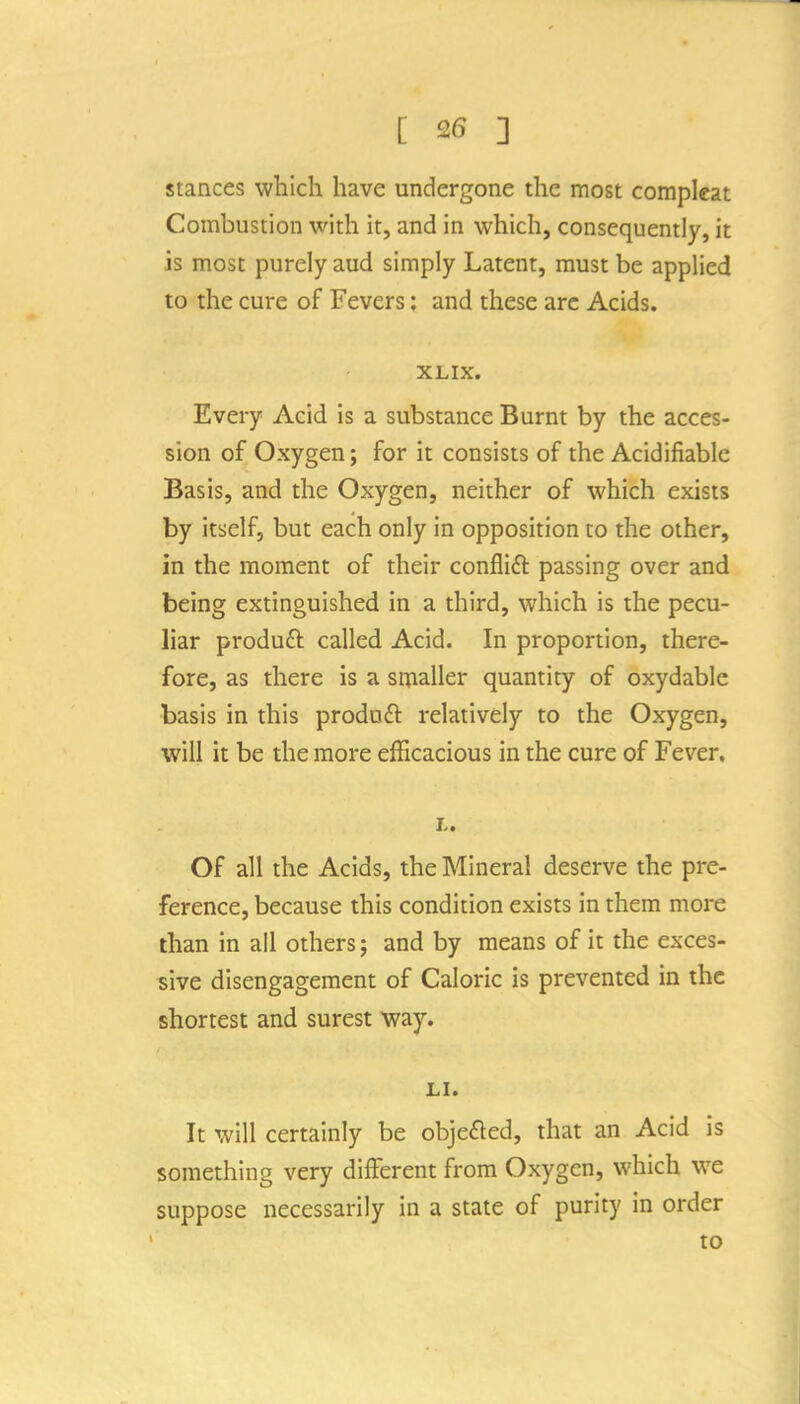 stances which have undergone the most compleat Combustion with it, and in which, consequently, it is most purely aud simply Latent, must be applied to the cure of Fevers: and these arc Acids. XLIX. Every Acid is a substance Burnt by the acces- sion of Oxygen; for it consists of the Acidifiable Basis, and the Oxygen, neither of which exists by itself, but each only in opposition to the other, in the moment of their conflifl passing over and being extinguished in a third, which is the pecu- liar produft called Acid. In proportion, there- fore, as there is a smaller quantity of oxydable basis in this produdl relatively to the Oxygen, will it be the more efficacious in the cure of Fever, L. Of all the Acids, the Mineral deserve the pre- ference, because this condition exists in them more than in all others; and by means of it the exces- sive disengagement of Caloric is prevented in the shortest and surest way. LI. It will certainly be objefled, that an Acid is something very different from Oxygen, which we suppose necessarily in a state of purity in order to