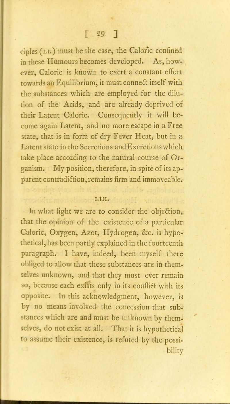 ciples (li.) must be the case, the Caloric confined in these Humours becomes developed. As, how- ever. Caloric is known to exert a constant eiFort towards an Equilibrium, it must connect itself with the substances which are employed for the dilu- tion of the Acids, and are already deprived of their Latent Caloric. Consequently it will be- come again Latent, and no more escape in a Free state, that is in form of dry Fever Heat, but in a Latent state in the Secretions andExcreiions which take place according to the natural course of Or- ganism. My position, therefore, in spite of its ap- parent contradiftion, remains firm and immoveable. Lin. In what light we are to consider the objeftion, that the opinion of the existence of a particular Caloric, Oxygen, Azot, Hydrogen, &c. is hypo- thetical, has been partly explained in the fourteenth paragraph. I have, indeed, been myself there obliged to allow that these substances are in them- selves unknown, and that they must ever remain so, because each exfsts only in its confiift with its opposite. In this acknowledgment, however, is by no means involved • the concession that sub- stances which are and mtist be unknown by them- selves, do not exist at all. That It is hypothetical to assume their existence, is refuted by the possi- bility