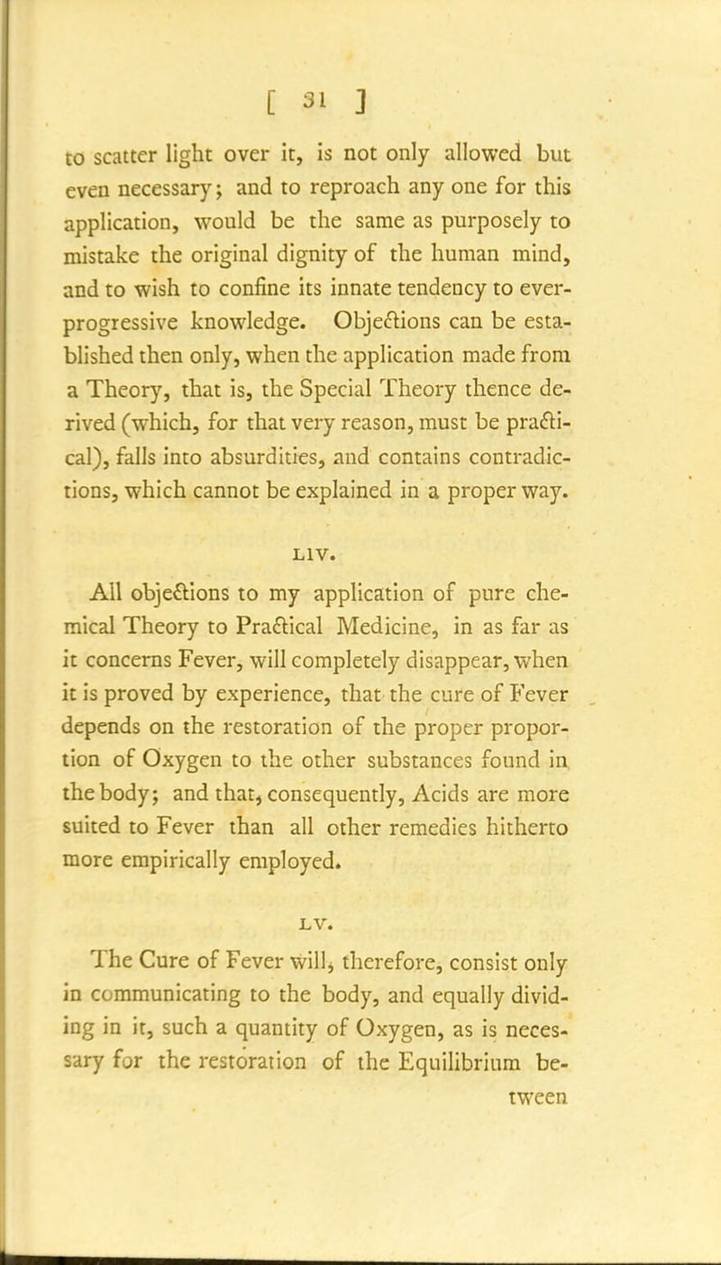 to scatter light over it, is not only allowed but even necessary; and to reproach any one for this application, would be the same as purposely to mistake the original dignity of the human mind, and to wish to confine its innate tendency to ever- progressive knowledge. Obje£lions can be esta- blished then only, when the application made from a Theory, that is, the Special Theory thence de- rived (which, for that very reason, must be prafti- cal), falls into absurdities, and contains contradic- tions, which cannot be explained in a proper way. LIV. All obje£lions to my application of pure che- mical Theory to Practical Medicine, in as far as it concerns Fever, will completely disappear, when it is proved by experience, that the cure of Fever depends on the restoration of the proper propor- tion of Oxygen to the other substances found in, the body; and that, consequently. Acids are more suited to Fever than all other remedies hitherto more empirically employed. LV. The Cure of Fever Will j therefore, consist only in communicating to the body, and equally divid- ing in it, such a quantity of Oxygen, as is neces- sary for the restoration of the Equilibrium be- tween