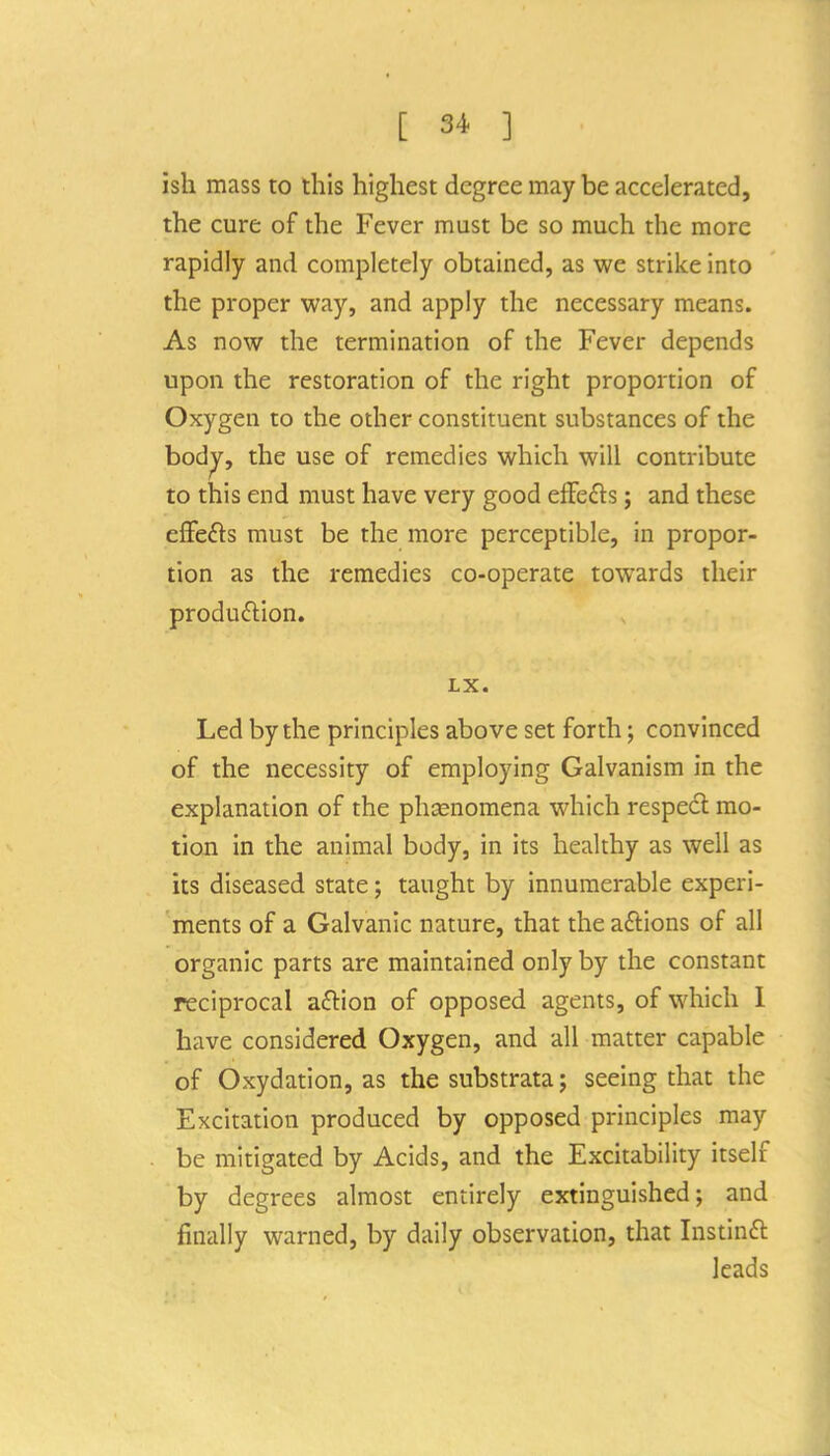 ish mass to this highest degree may be accelerated, the cure of the Fever must be so much the more rapidly and completely obtained, as we strike into the proper way, and apply the necessary means. As now the termination of the Fever depends upon the restoration of the right proportion of Oxygen to the other constituent substances of the bod^, the use of remedies which will contribute to this end must have very good effefts; and these effefts must be the more perceptible, in propor- tion as the remedies co-operate towards their production. LX. Led by the principles above set forth; convinced of the necessity of employing Galvanism in the explanation of the phasnomena which respecl mo- tion in the animal body, in its healthy as well as its diseased state; taught by innumerable experi- ments of a Galvanic nature, that the aftions of all organic parts are maintained only by the constant reciprocal aftion of opposed agents, of which 1 have considered Oxygen, and all matter capable of Oxydation, as the substrata; seeing that the Excitation produced by opposed principles may be mitigated by Acids, and the Excitability itself by degrees almost entirely extinguished; and finally warned, by daily observation, that Instinft leads