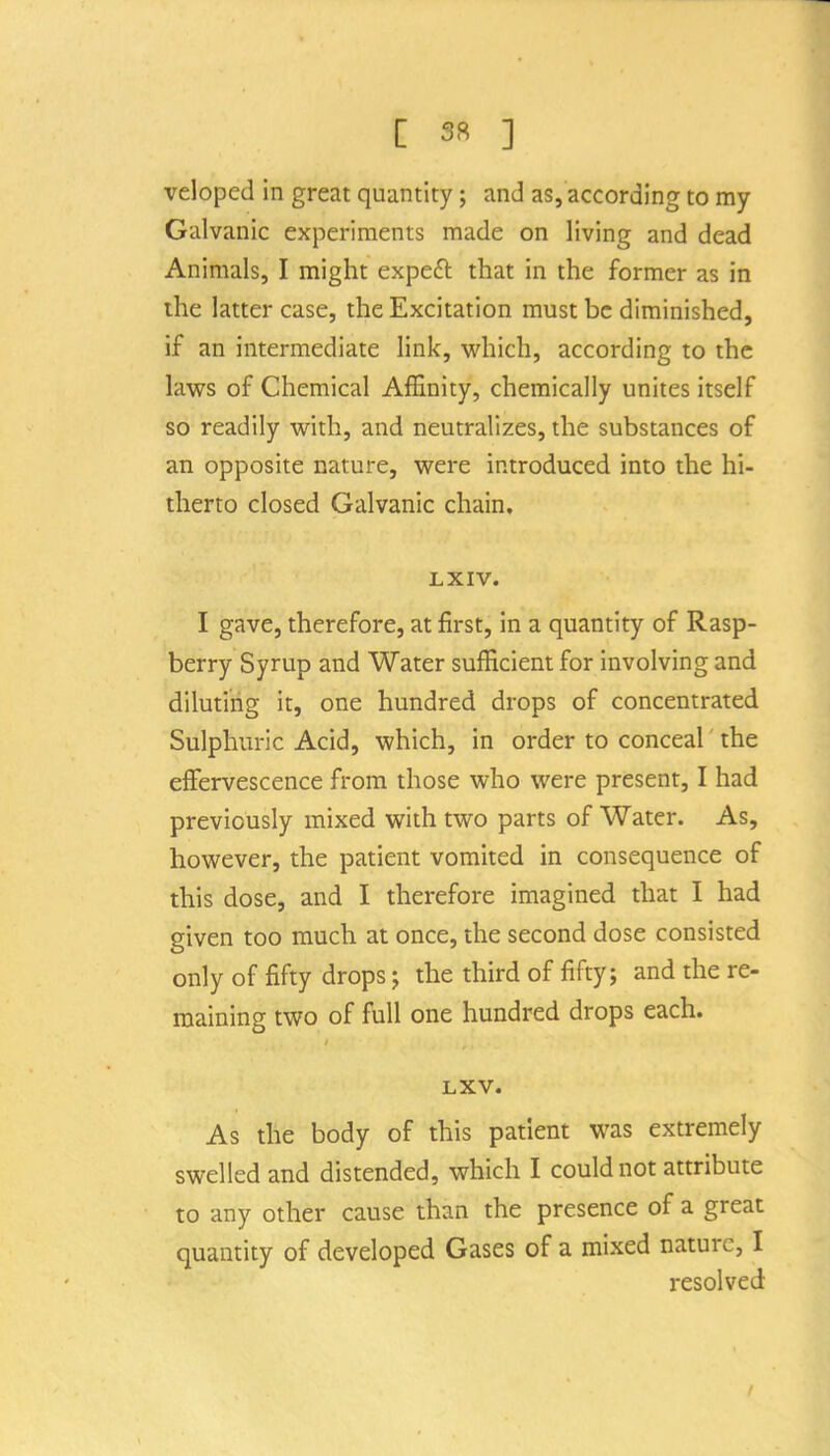 veloped in great quantity; and as, according to my Galvanic experiments made on living and dead Animals, I might expeft that in the former as in ihe latter case, the Excitation must be diminished, if an intermediate link, which, according to the laws of Chemical Affinity, chemically unites itself so readily with, and neutralizes, the substances of an opposite nature, were introduced into the hi- therto closed Galvanic chain, LXIV. I gave, therefore, at first, in a quantity of Rasp- berry Syrup and Water sufficient for involving and diluting it, one hundred drops of concentrated Sulphuric Acid, which, in order to conceal the effervescence from those who were present, I had previously mixed with two parts of Water. As, however, the patient vomited in consequence of this dose, and I therefore imagined that I had given too much at once, the second dose consisted only of fifty drops; the third of fifty; and the re- maining two of full one hundred drops each. LXV. As the body of this patient was extremely swelled and distended, which I could not attribute to any other cause than the presence of a great quantity of developed Gases of a mixed nature, I resolved