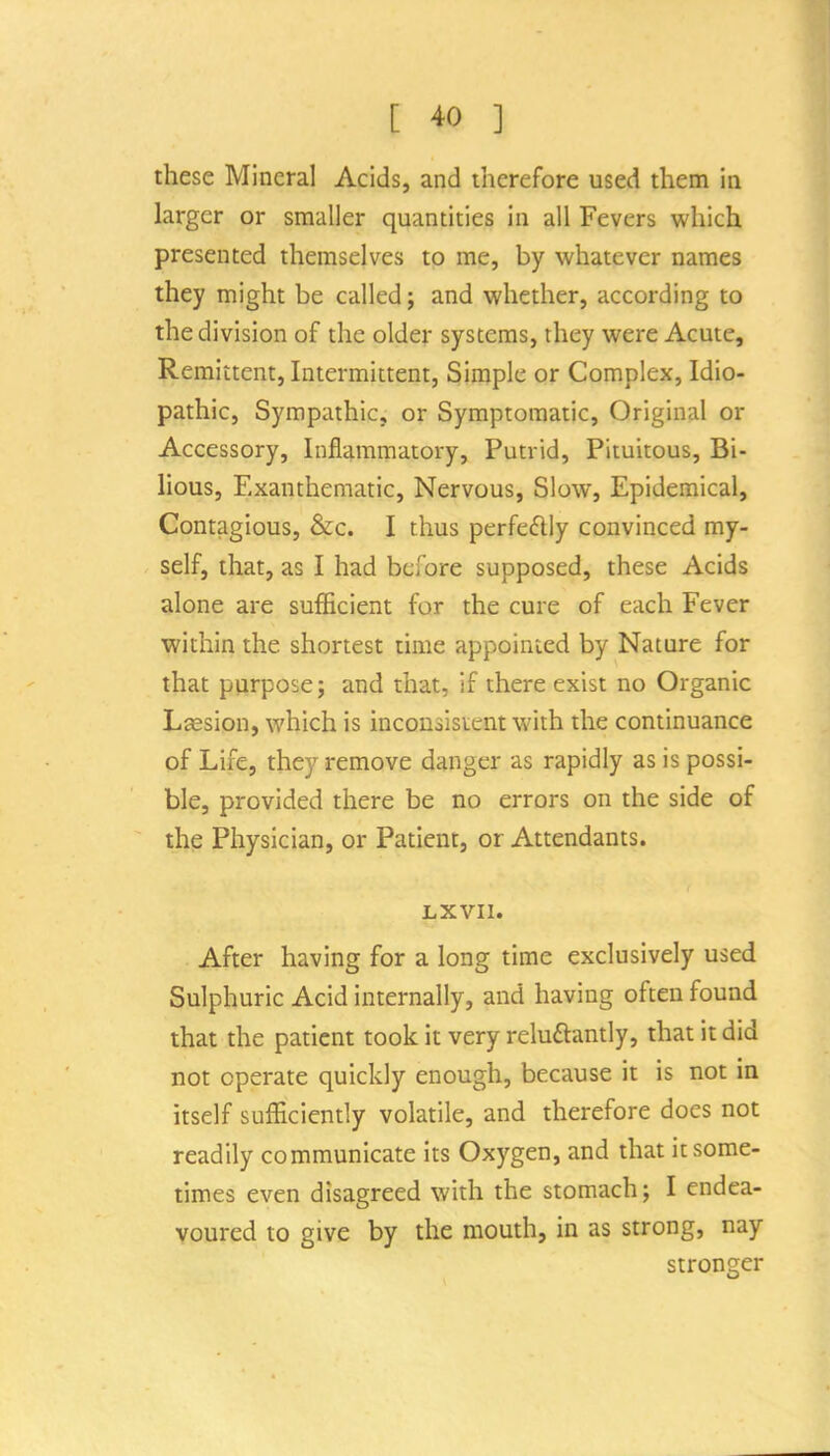 these Mineral Acids, and therefore used them in larger or smaller quantities in all Fevers which presented themselves to me, by whatever names they might be called; and whether, according to the division of the older systems, they were Acute, Remittent, Intermittent, Simple or Complex, Idio- pathic, Sympathic, or Symptomatic, Original or Accessory, Inflammatory, Putrid, Pituitous, Bi- lious, Exanthematic, Nervous, Slow, Epidemical, Contagious, &c. I thus perfedly convinced my- self, that, as I had before supposed, these Acids alone are sufficient for the cure of each Fever within the shortest time appointed by Nature for that purpose; and that, if there exist no Organic Lsesion, which is inconsistent with the continuance of Life, they remove danger as rapidly as is possi- ble, provided there be no errors on the side of the Physician, or Patient, or Attendants. LXVIl. After having for a long time exclusively used Sulphuric Acid internally, and having often found that the patient took it very reluftantly, that it did not operate quickly enough, because it is not in itself sufficiently volatile, and therefore does not readily communicate its Oxygen, and that it some- times even disagreed with the stomach; I endea- voured to give by the mouth, in as strong, nay stronger