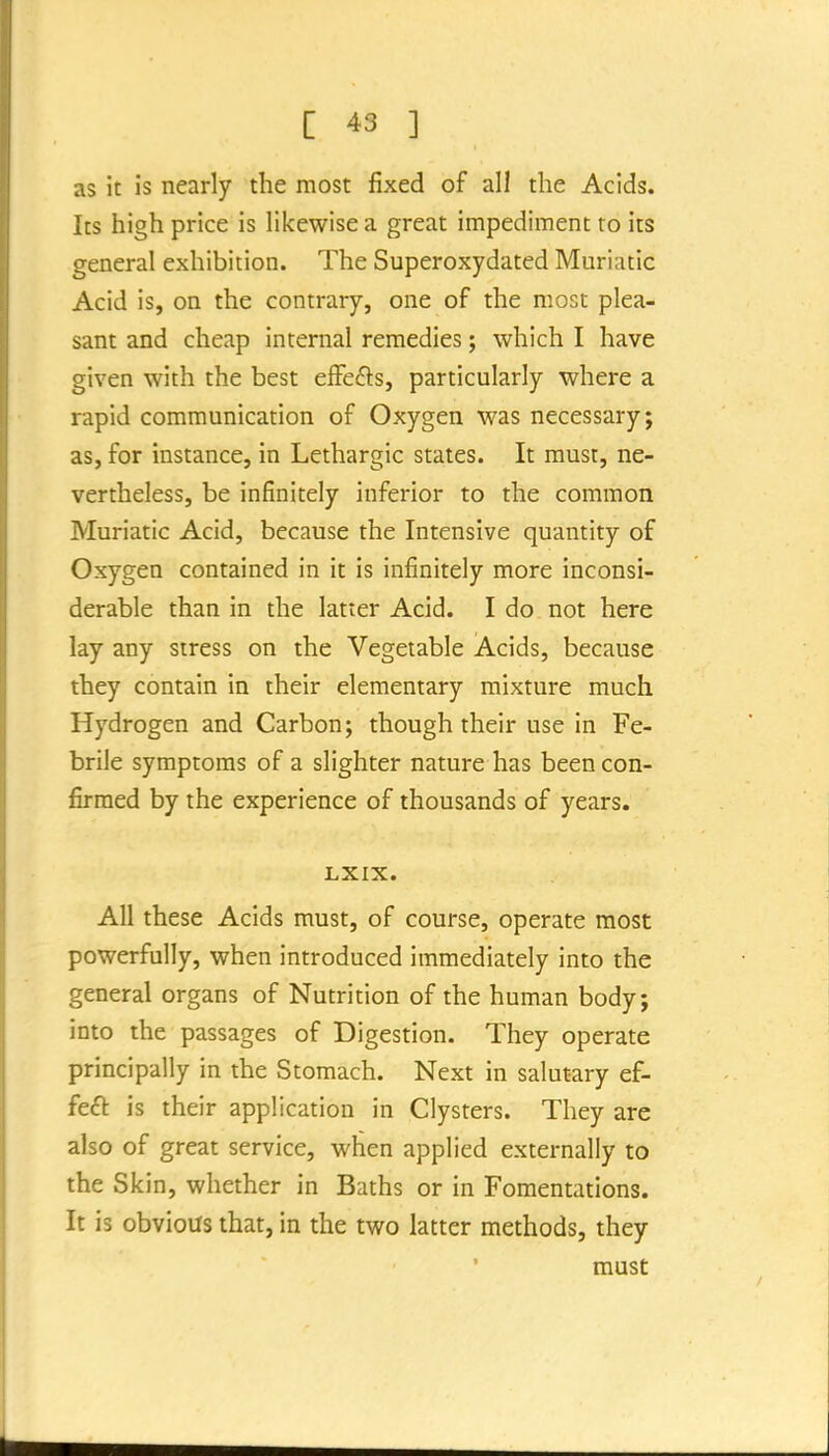 as it is nearly the most fixed of all the Acids. Its high price is likewise a great impediment ro its general exhibition. The Superoxydated Muriatic Acid is, on the contrary, one of the most plea- sant and cheap internal remedies; which I have given with the best efFefts, particularly where a rapid communication of Oxygen was necessary; as, for instance, in Lethargic states. It must, ne- vertheless, be infinitely inferior to the common Muriatic Acid, because the Intensive quantity of Oxygen contained in it is infinitely more inconsi- derable than in the latter Acid. I do not here lay any stress on the Vegetable Acids, because they contain in their elementary mixture much Hydrogen and Carbon; though their use in Fe- brile symptoms of a slighter nature has been con- firmed by the experience of thousands of years. LXIX. All these Acids must, of course, operate most powerfully, when introduced immediately into the general organs of Nutrition of the human body; into the passages of Digestion. They operate principally in the Stomach. Next in salutary ef- fe£l: is their application in Clysters. They are also of great service, when applied externally to the Skin, whether in Baths or in Fomentations. It is obvious that, in the two latter methods, they must