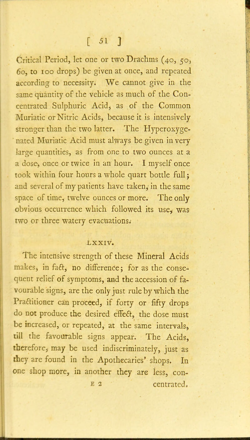 Critical Period, let one or two Drachms (40, 50) 60, to 100 drops) be given at once, and repeated according to necessity. We cannot give in the same quantity of the vehicle as much of the Con- centrated Sulphuric Acidj as of the Common Muriatic or Nitric Acids, because it is intensively stronger than the two latter. The Hyperoxyge- ■ nated Muriatic Acid must always be given in very large quantities, as from one to two ounces at a a dose, once or twice in an hour. I myself once took within four hours a whole quart bottle full; and several of my patients have taken, in the same space of time, twelve ounces or more. The only obvious occurrence which followed its use, was two or three watery evacuations.- LXXIV. The intensive strength of these Mineral Acids makes, in faft, no difference; for as the conse- quent relief of symptoms, and the accession of fa- vourable signs, are the only just rule by which the Praftitioner can proceed, if forty or fifty drops do not produce the desired efFeft, the dose must be increased, or repeated, at the same intervals, till the favourable signs appear. The Acids, therefore, may be used indiscriminately, just as they are found in the Apothecaries' shops. In one shop more, in another they are less, con- E 2 centratcd.