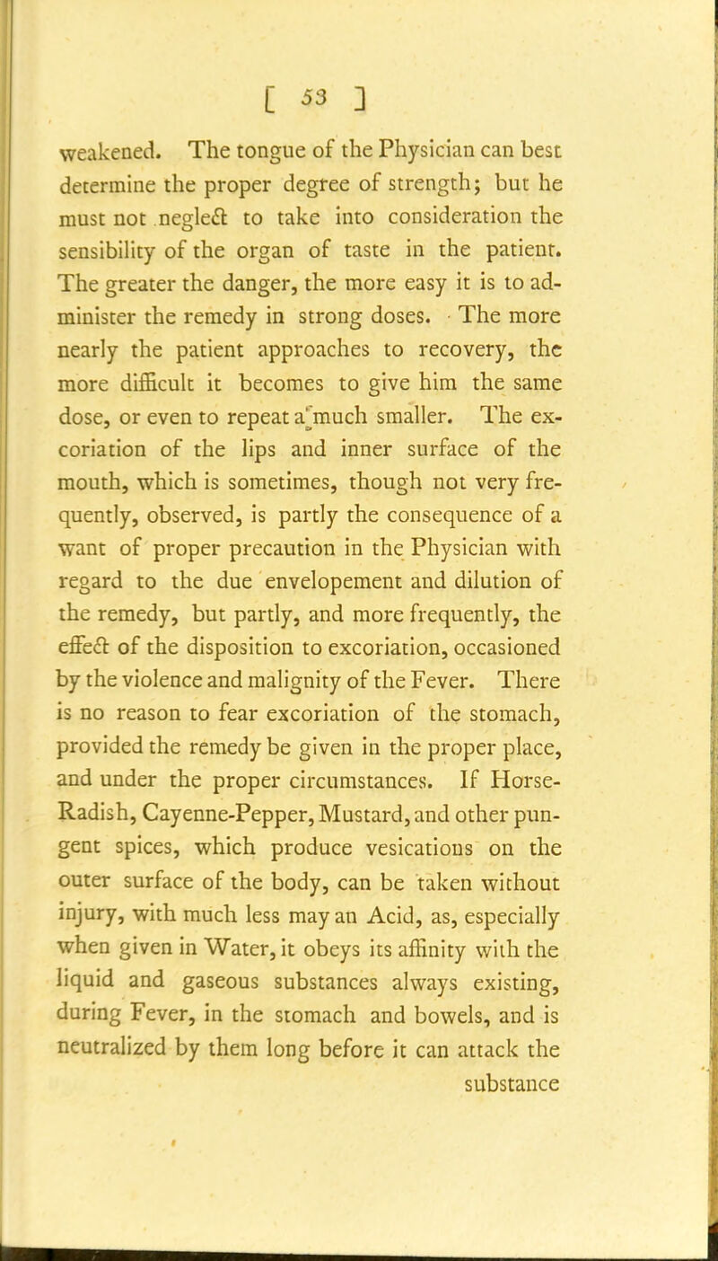 weakened. The tongue of the Physician can best determine the proper degree of strength; but he must not negleft to take into consideration the sensibility of the organ of taste in the patient. The greater the danger, the more easy it is to ad- minister the remedy in strong doses. The more nearly the patient approaches to recovery, the more difficult it becomes to give him the same dose, or even to repeat a^'much smaller. The ex- coriation of the lips and inner surface of the mouth, which is sometimes, though not very fre- quently, observed, is partly the consequence of a want of proper precaution in the Physician with regard to the due envelopement and dilution of the remedy, but partly, and more frequently, the effeft of the disposition to excoriation, occasioned by the violence and malignity of the Fever. There is no reason to fear excoriation of the stomach, provided the remedy be given in the proper place, and under the proper circumstances. If Horse- Radish, Cayenne-Pepper, Mustard, and other pun- gent spices, which produce vesications on the outer surface of the body, can be taken without injury, with much less may an Acid, as, especially when given in Water, it obeys its affinity with the liquid and gaseous substances always existing, during Fever, in the stomach and bowels, and is neutralized by them long before it can attack the substance