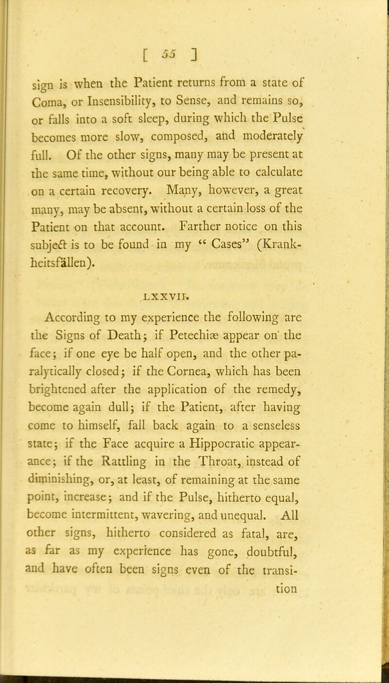 sign is when the Patient returns from a state of Coma, or Insensibility, to Sense, and remains so, or falls into a soft sleep, during which the Pulse becomes more slow, composed, and moderately- full. Of the other signs, many may be present at the same time, without our being able to calculate on a certain recovery. Many, however, a great many, may be abserit, without a certain loss of the Patient on that account. Farther notice on this subjed is to be found in my  Cases (Krank- heitsfallen). LXXVIP. According to my experience the following are the Signs of Death j if Petechias appear on' the face; if one eye be half open, and the other pa- ralytically closed; if the Cornea, which has been brightened after the application of the remedy, become again dull; if the Patient, after having come to himself, fall back again to a senseless state; if the Face acquire a Hippocratic appear- ance; if the Rattling in the Throat, instead of diminishing, or, at least, of remaining at the same point, increase; and if the Pulse, hitherto equal, become intermittent, wavering, and unequal. All other signs, hitherto considered as fatal, are, as far as my experience has gone, doubtful, and have often been signs even of the transi- tion