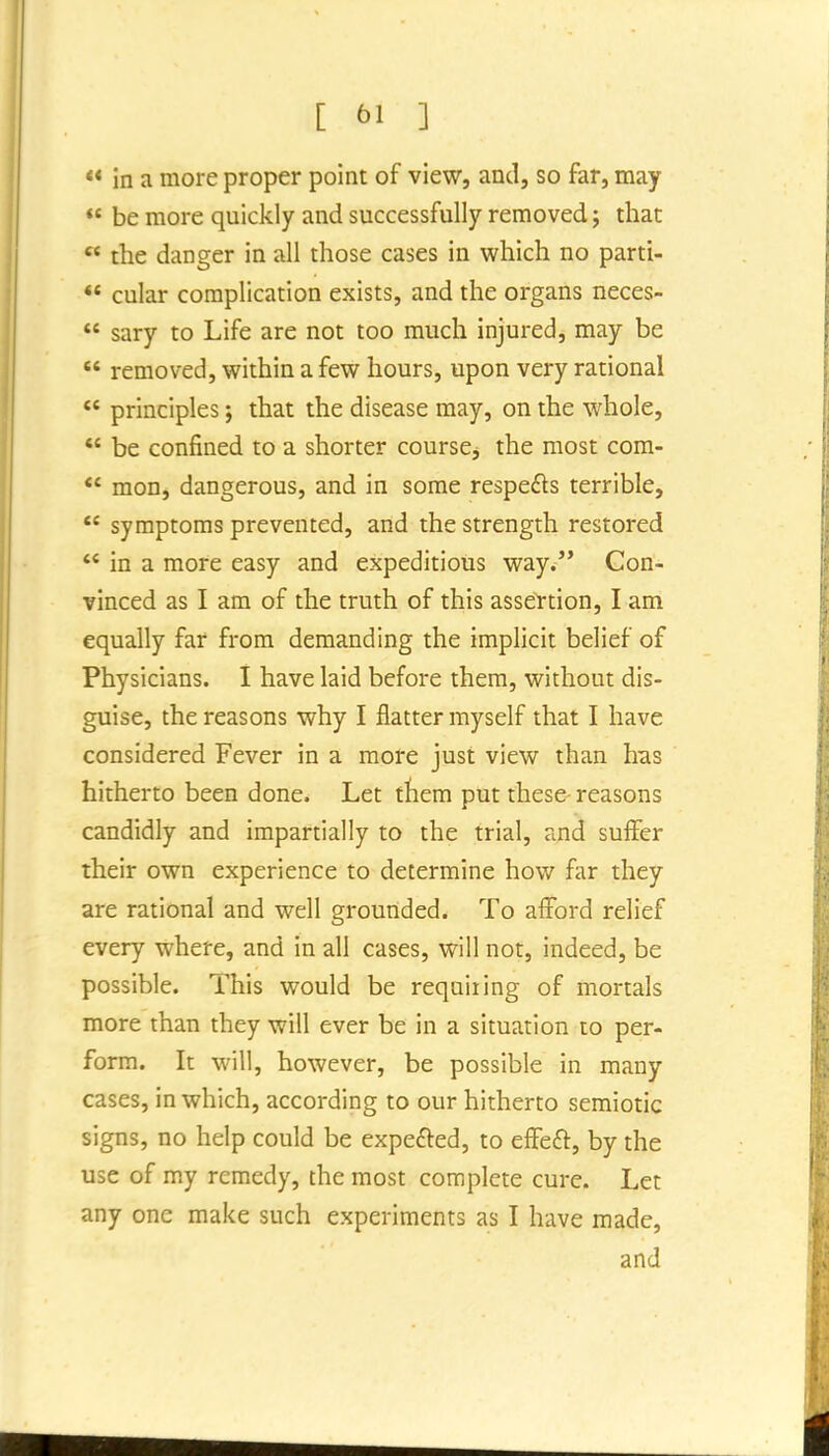 [ ^^1 ] ** in a more proper point of view, and, so far, may  be more quickly and successfully removed; that  the danger in all those cases in which no parti- *' cular complication exists, and the organs neces- *' sary to Life are not too much injured, may be *' removed, within a few hours, upon very rational principles; that the disease may, on the whole,  be confined to a shorter course, the most com- mon, dangerous, and in some respefts terrible, symptoms prevented, and the strength restored  in a more easy and expeditious way. Con- vinced as I am of the truth of this assertion, I am equally far from demanding the implicit belief of Physicians. I have laid before them, without dis- guise, the reasons why I flatter myself that I have considered Fever in a more just view than has hitherto been done. Let ftem put these- reasons candidly and impartially to the trial, and suffer their own experience to determine how far they are rational and well grounded. To afford relief every where, and in all cases, will not, indeed, be possible. This would be requiting of mortals more than they will ever be in a situation to per- form. It will, however, be possible in many cases, in which, according to our hitherto semiotic signs, no help could be expefted, to effeft, by the use of my remedy, the most complete cure. Let any one make such experiments as I have made,