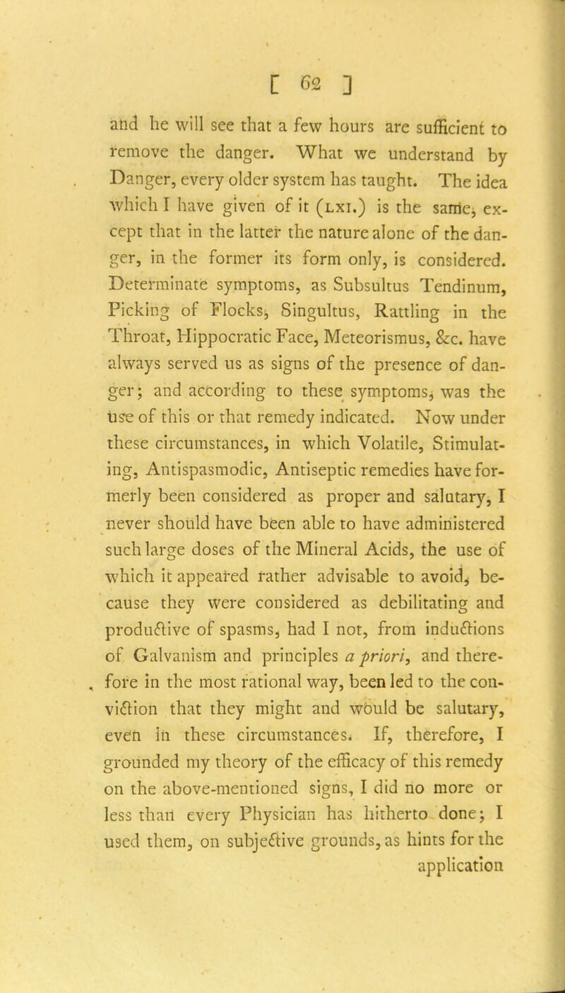 [ 6£ ] and he will see that a few hours are sufficient to remove the danger. What we understand by Danger, every older system has taught. The idea which I have given of it (lxi.) is the same;, ex- cept that in the latter the nature alone of the dan- ger, in the former its form only, is considered. Determinate symptoms, as Subsultus Tendinum, Picking of Flocksi, Singultus, Rattling in the Throat, Hippocratic Face, Meteorismus, &c. have always served us as signs of the presence of dan- ger; and according to these symptoms, was the lise of this or that remedy indicated. Now under these circumstances, in which Volatile, Stimulat- ing, Antispasmodic, Antiseptic remedies have for- merly been considered as proper and salutary, I never should have bfeen able to have administered such large doses of the Mineral Acids, the use of which it appeared rather advisable to avoids be- cause they were considered as debilitating and produflive of spasms, had I not, from induftions of Galvanism and principles a priori, and there- fore in the most rational way, been led to the con- viftion that they might and would be salutary, even in these circumstances. If, therefore, I grounded my theory of the efficacy of this remedy on the above-mentioned signs, I did no more or less than every Physician has hitherto done; I used them, on subje£tive grounds, as hints for the application