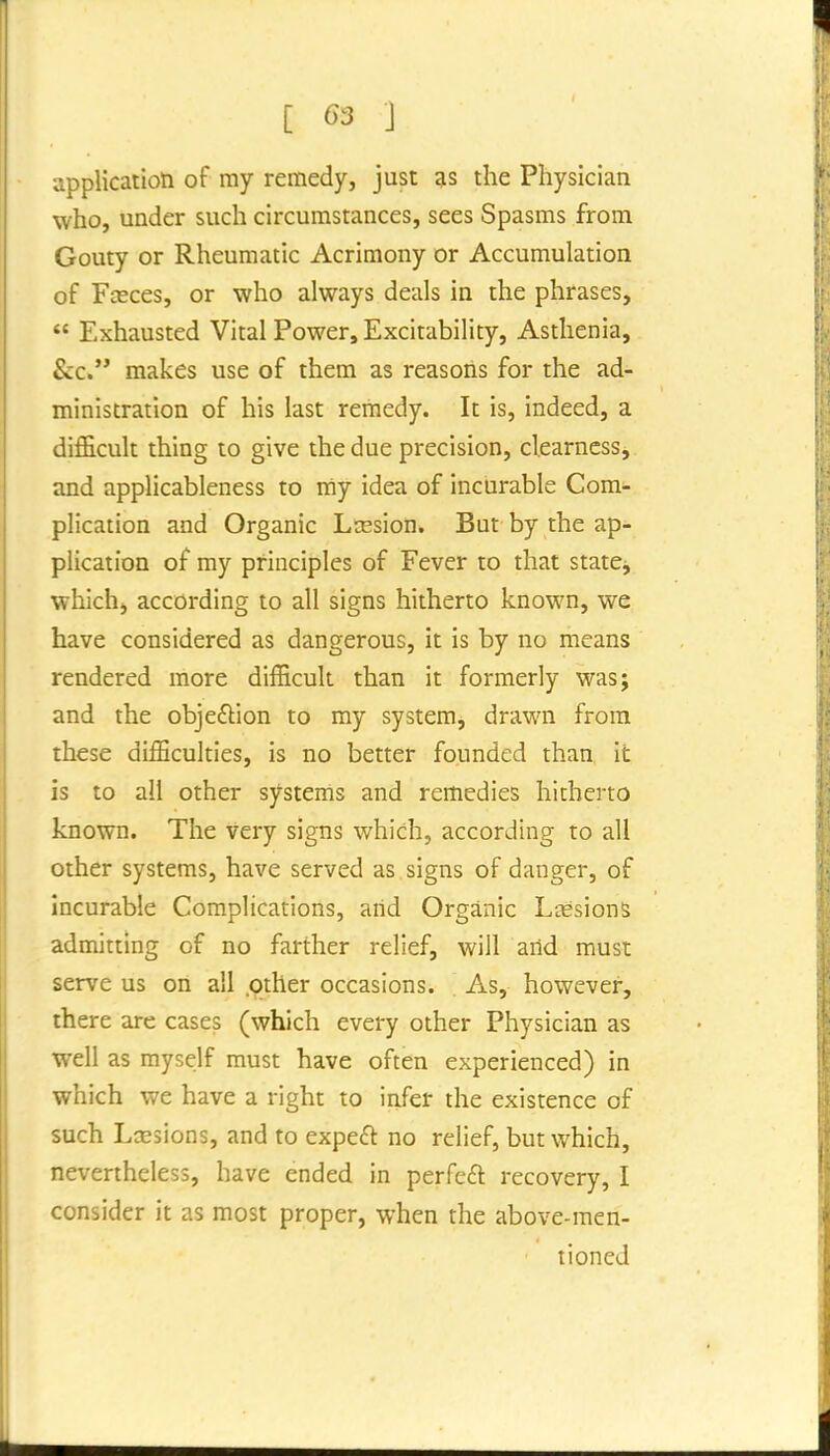 application of my remedy, just 3s the Physician who, under such circumstances, sees Spasms from Gouty or Rheumatic Acrimony or Accumulation of Fceces, or who always deals in the phrases,  Exhausted Vital Power, Excitability, Asthenia, &c. makes use of them as reasons for the ad- ministration of his last remedy. It is, indeed, a difficult thing to give the due precision, clearness, and applicableness to my idea of incurable Com- plication and Organic Lresion. But by the ap- plication of my principles of Fever to that statej which, according to all signs hitherto known, we have considered as dangerous, it is by no means rendered more difficult than it formerly was; and the objefbion to my system, drawn from these difficulties, is no better founded than it is to all other systems and remedies hitherto known. The very signs which, according to all other systems, have served as signs of danger, of incurable Complications, arid Organic Lcesions admitting of no farther relief, will arid must serve us on ail .pther occasions. . As, however, there are cases (which every other Physician as well as myself must have often experienced) in which we have a right to infer the existence of such LjEsions, and to expeft no relief, but which, nevertheless, have ended in perfect recovery, I consider it as most proper, when the above-men- tioned