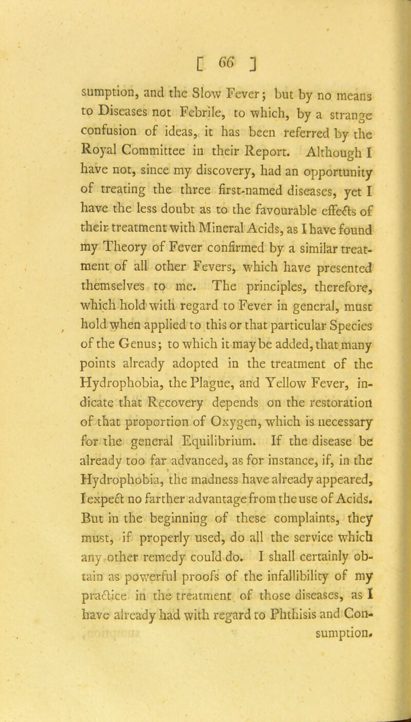 sumption, and the Slow Fever; but by no means to Diseases not Febrile, to -which, by a strange confusion of ideas, it has been referred by the Royal Committee in their Report. Although I have not, since my discovery, had an opportunity of treating the three first-named diseases, yet I have the less doubt as to the favourable elFe<5ts of their- treatment with Mineral Acids, as I have found my Theory of Fever confirmed by a similar treat- ment of all other Fevers, which have presented themselves to me. The principles, therefore, which hold with regard to Fever in general, must hold when applied to this or that particular Species of the Genus; to which it maybe added, that many points already adopted in the treatment of the Hydrophobia, the Plague, and Yellow Fever, in- dicate that Recovery depends on the restoration of that proportion of Oxygen, which is necessary for the general Equilibrium. If the disease be already too far advanced, as for instance, if, in the Hydrophobia, the madness have already appeared, lexpeft no farther advantage from the use of Acids. But in the beginning of these complaints, they must, if properly used, do all the service which any other remedy could do. I shall certainly ob- tain as powerful proofs of the infallibility of my praftice in the treatment of those diseases, as I have already had with regard to Phthisis and Con- sumption*