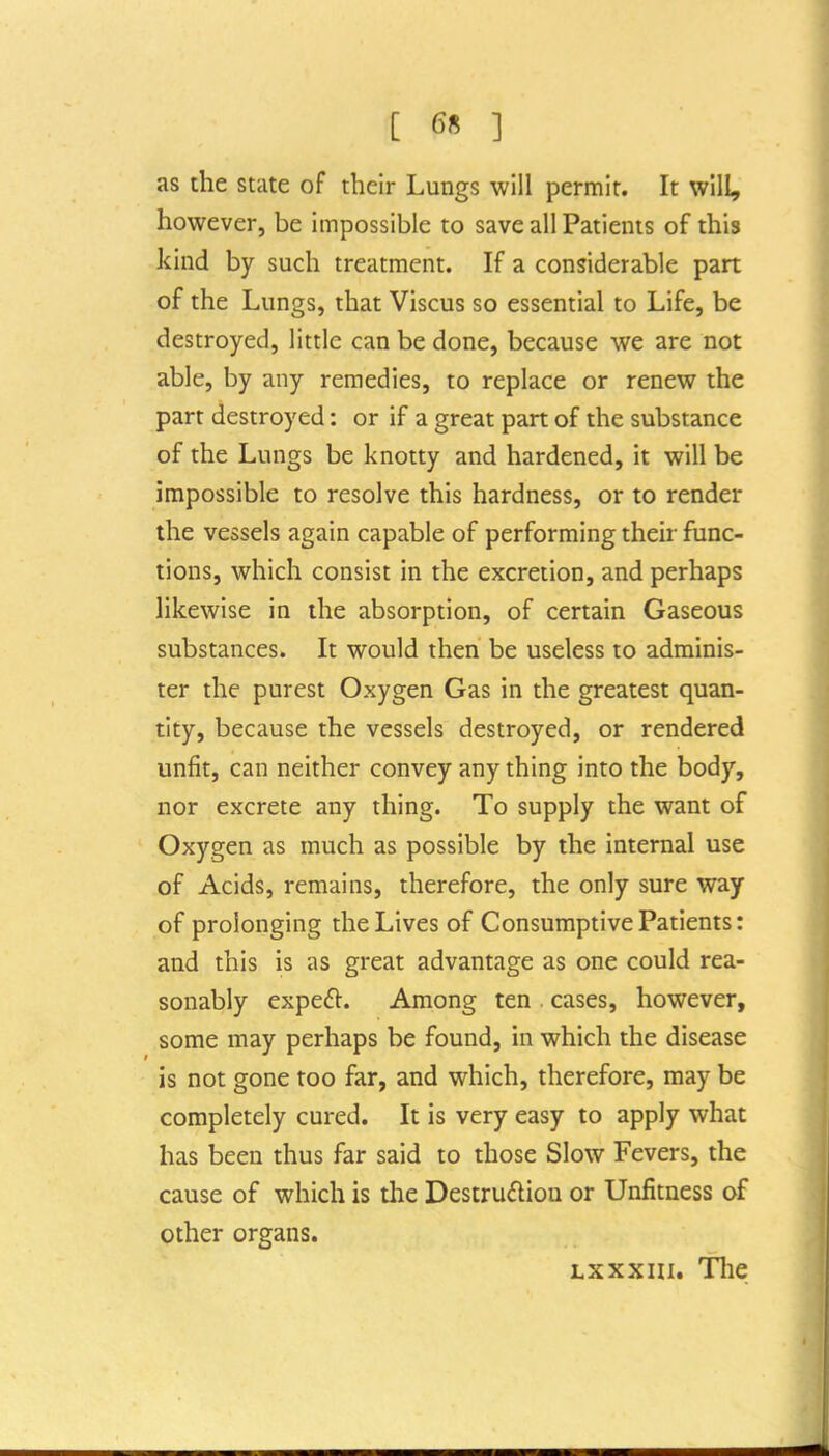 as the state of their Lungs will permit. It will, however, be impossible to save all Patiems of this kind by such treatment. If a considerable part of the Lungs, that Viscus so essential to Life, be destroyed, little can be done, because we are not able, by any remedies, to replace or renew the part destroyed: or if a great part of the substance of the Lungs be knotty and hardened, it will be impossible to resolve this hardness, or to render the vessels again capable of performing their func- tions, which consist in the excretion, and perhaps likewise in the absorption, of certain Gaseous substances. It would then be useless to adminis- ter the purest Oxygen Gas in the greatest quan- tity, because the vessels destroyed, or rendered unfit, can neither convey any thing into the body, nor excrete any thing. To supply the want of Oxygen as much as possible by the internal use of Acids, remains, therefore, the only sure way of prolonging the Lives of Consumptive Patients: and this is as great advantage as one could rea- sonably expeft. Among ten . cases, however, some may perhaps be found, in which the disease is not gone too far, and which, therefore, may be completely cured. It is very easy to apply what has been thus far said to those Slow Fevers, the cause of which is the Destrudiou or Unfitness of other organs. Lxxxni. Tlie