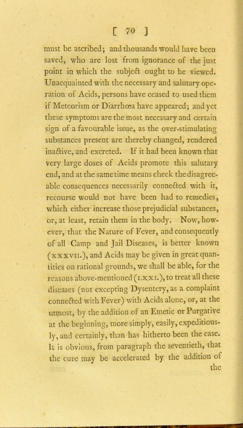 must be ascribed j and thousands would have been saved, who are lost from ignorance of the just point in which the subjeft ought to be viewed. Unacquainted with the necessary and salutary ope- ration of Acids, persons have ceased to used them if Meteorism or Diarrhoea have appeared; and yet these symptoms are the most necessary and certain sign of a favourable issue, as the over-stimulating substances present are thereby changed, rendered inaftive, and excreted. If it had been known that very large doses of Acids promote this salutary end, and at the same time means check the disagree- able consequences necessarily connected with it, recourse would not have been had to remedies, which either increase those prejudicial substances, or, at least, retain them in the body. Now, how- ever, that the Nature of Fever, and consequently of all Camp and Jail Diseases, is better known (xxxvii.), and Acids may be given in great quan- tities on rational grounds, we shall be able, for the reasons above-mentioned (i.x.xi.), to treat all these diseases (not excepting Dysentery, as a complaint conneM with Fever) with Acids alone, or, at the utmost, by the addition of an Emetic or Purgative at the beginning, more simply, easily, expeditious- ly, and certainly, than has hitherto been the case. It is obvious, from paragraph the seventieth, that the cure may be accelerated by the addition of the