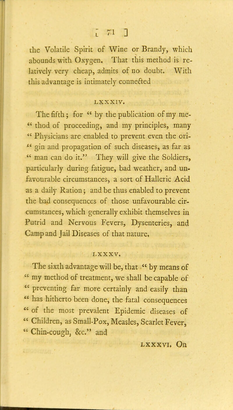 the Volatile Spirit of Wine or Brandy, which abounds with Oxygen. That this method is re- latively very cheap, admits of no doubt. With this advantage is intimately connected LXXXIV. The fifth J for  by the publication of my me- *' thod of proceeding, and my principles, many  Physicians are enabled to prevent even the ori- gin and propagation of such diseases, as far as  man can do it. They will give the Soldiers, particularly during fatigue, bad weather, and un- favourable circumstances^ a sort of Halleric Acid as a daily Ration; and be thus enabled to prevent the bad consequences of those unfavourable cir- cumstances, which generally exhibit themselves in Putrid and Nervous Fevers, Dysenteries, and Camp and Jail Diseases of that nature, LXXXV, The sixth advantage will be, that  by means of  my method of treatment, we shall be capable of  preventing far more certainly and easily than  has hitherto been done, the fatal consequences  of the most prevalent Epidemic diseases of  Children, as Small-Pox, Measles, Scarlet Fever,  Chin-cough, &c.'* and Lxxxvi, On