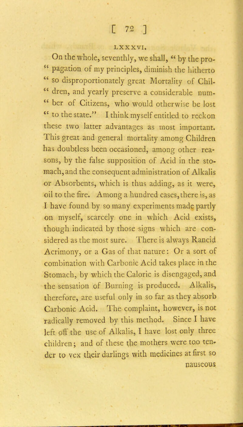 LXXXVI, On the whole, seventhly, we shall,  by the pro-  pagation of my principles, diminish the liltherto  so disproportionately great Mortality of ChiU  dreu, and yearly preserve a considerable num-  her of Citizens, who would otherwise be lost  to the state. I think myself entitled to reckon these two latter advantages as most important. This great and general mortality among Children has doubtless been occasioned, among other rea- sons, by the false supposition of Acid in the sto- mach, and the consequent administration of Alkalis or Absorbents, which is thus adding, as it were, oil to the fire. Among a hundred cases, there is, as I have found by so many experiments made partly on myself, scarcely one in which Acid exists, though indicated by those signs which are con- sidered as the most sure. There is always Rancid Acrimony, or a Gas of that nature: Or a sort of combination with Carbonic Acid takes place in the Stomach, by which the Caloric is disengaged, and the sensation of Burning is produced. Alkalis, therefore, are useful only in so far as they absorb Carbonic Acid. The complaint, however, is not radically removed by this method. Since I have left off the use of Alkalis, I have lost only three children; and of these the mothers were too ten. der to vex then- darlings with medicines at first so nauseous