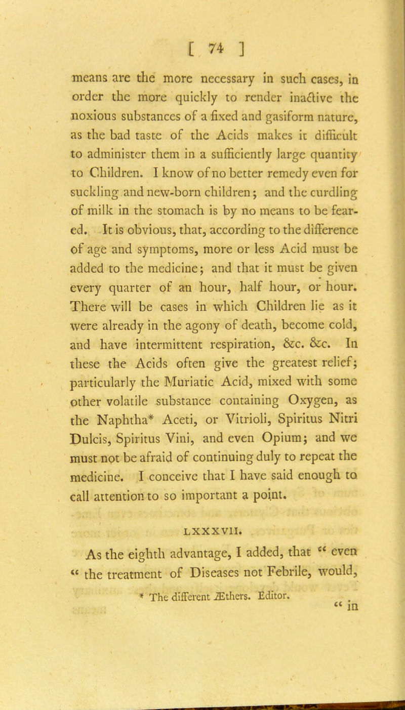 means are tlie more necessary in such cases, in order the more quickly to render ina£live the noxious substances of a fixed and gasiform nature, as the bad taste of the Acids makes it difficult to administer them in a sufficiently large quantity to Children. I know of no better remedy even for suckling and new-born children; and the curdling of milk in the stomach is by no means to be fear- ed. It is obvious, that, according to the difference of age and symptoms, more or less Acid must be added to the medicine; and that it must be given every quarter of an hour, half hour, or hour. There will be cases in which Children lie as it were already in the agony of death, become cold, and have intermittent respiration, &c. &c. In these the Acids often give the greatest relief; particularly the Muriatic Acid, mixed with some other volatile substance containing Oxygen, as the Naphtha* Aceti, or Vitrioli, Spiritus Nitri Dulcis, Spiritus Vini, and even Opium; and we must not be afraid of continuing duly to repeat the medicine. I conceive that I have said enough to call attention to so important a point. LXXXVII. As the eighth advantage, I added, that « even  the treatment of Diseases not Febrile, would, * The different iEthers. Editor. « in