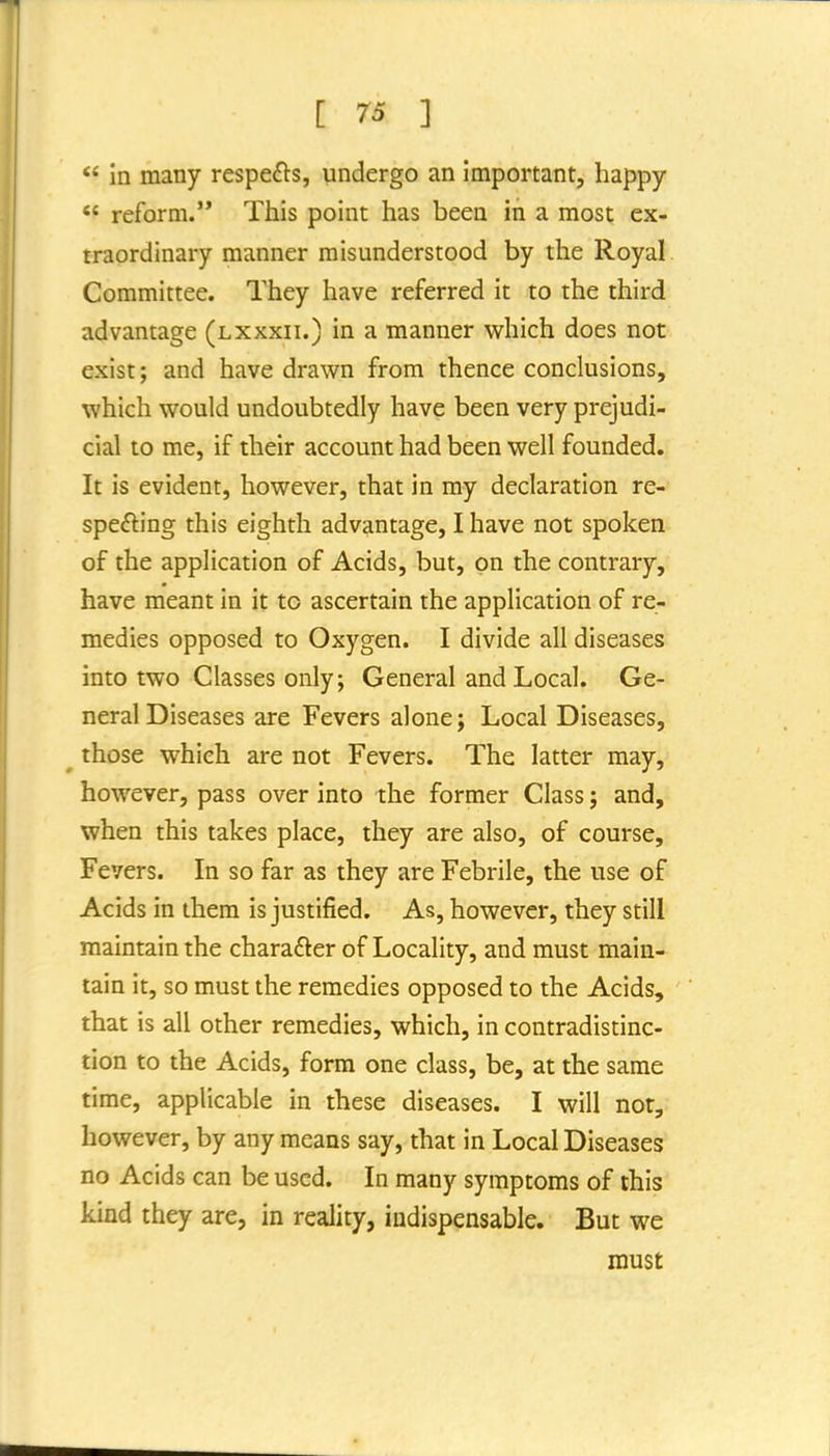 in many respefts, undergo an important, happy reform. This point has been in a most ex- traordinary manner misunderstood by the Royal Committee. They have referred it to the third advantage (lxxxii.) in a manner vi^hich does not exist; and have drawn from thence conclusions, which would undoubtedly have been very prejudi- cial to me, if their account had been well founded. It is evident, however, that in my declaration re- spefting this eighth advantage, I have not spoken of the application of Acids, but, on the contrary, have meant in it to ascertain the application of re- medies opposed to Oxygen. I divide all diseases into two Classes only; General and Local. Ge- neral Diseases are Fevers alone; Local Diseases, those which are not Fevers. The latter may, however, pass over into the former Class; and, when this takes place, they are also, of course. Fevers. In so far as they are Febrile, the use of Acids in them is justified. As, however, they still maintain the charafter of Locality, and must main- tain it, so must the remedies opposed to the Acids, that is all other remedies, which, in contradistinc- tion to the Acids, form one class, be, at the same time, applicable in these diseases. I will not, however, by any means say, that in Local Diseases no Acids can be used. In many symptoms of this kind they are, in reality, indispensable. But we