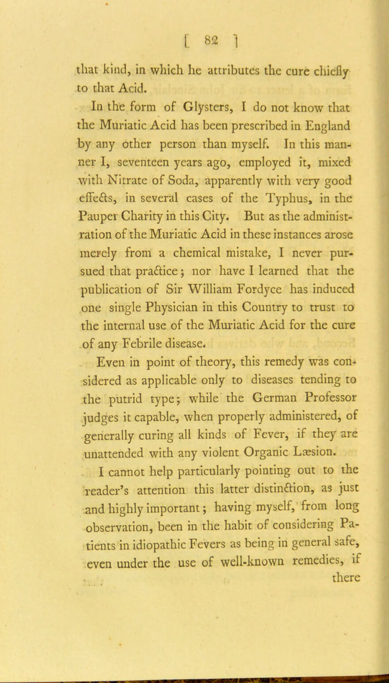 that kind, in which he attributes the cure chiefly to that Acid. In the form of Clysters, I do not know that the Muriatic Acid has been prescribed in England by any other person than myself. In this man- ner I, seventeen years ago, employed it, mixed with Nitrate of Soda, apparently with very good e{Fe£ts, in several cases of the Typhus, in the Pauper Charity in this City. But as the administ- ration of the Muriatic Acid in these instances arose merely from a chemical mistake, I never pur- sued that practice; nor have I learned that the publication of Sir William Fordyce has induced one single Physician in this Country to trust to the internal use of the Muriatic Acid for the cure of any Febrile disease* Even in point of theory, this remedy was con- sidered as applicable only to diseases tending to the putrid type; while the German Professor judges it capable, when properly administered, of generally curing all kinds of Fever, if they are unattended with any violent Organic Ljesion. I cannot help particularly pointing out to the reader's attention this latter distinftion, as just and highly important; having myself, from long observation, been in the habit of considering Pa- tients in idiopathic Fevers as being in general safe, even under the use of well-known remedies, if there