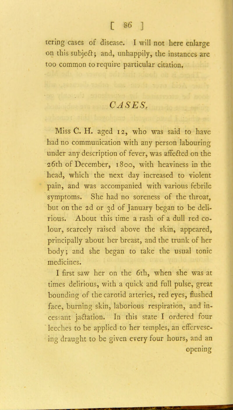 tering cases of disease. I will not here enlarge on this subjeft; and, unhappily, the instances are too common to require particular citation. CASES, Miss C. H. aged 12, who was said to have had no communication with any person labouring under any description of fever, was affefted on the 26th of December, 1800, with heaviness in the head, which the next day increased to violent pain, and was accompanied with various febrile symptoms. She had no soreness of the throat, but on the 2d or 3d of January began to be deli- rious. About this time a rash of a dull red co- lour, scarcely raised above the skin, appeared, principally about her breast, and the trunk of her body; and she began to take the usual tonic medicines. I first saw her on the 6th, when she was at times delirious, with a quick and full pulse, great bounding of the carotid arteries, red eyes, flushed face, burning skin, laborious respiration, and in- cessant jadtation. In this state I ordered four leeches to be applied to her temples, an eflfervesc- ing draught to be given every four hours, and an opening