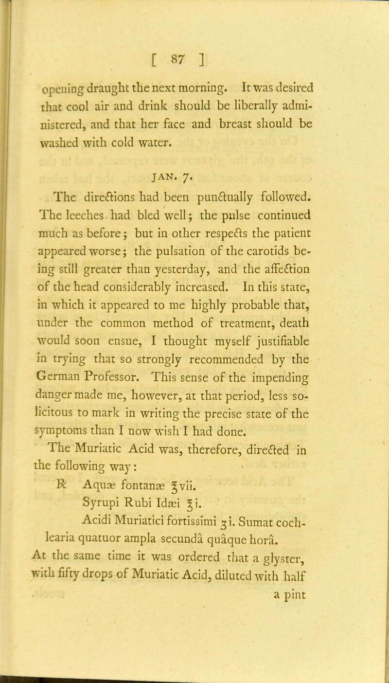 opening draught the next morning. It was desired that cool air and drink should be liberally admi- nistered, and that her face and breast should be washed with cold water. JAN. 7. The direftions had been punftually followed. The leeches had bled well; the pulse continued much as before j but in other respefts the patient appeared worse; the pulsation of the carotids be- ing still greater than yesterday, and the afFe£lion of the head considerably increased. In this state, in which it appeared to me highly probable that, under the common method of treatment, death would soon ensue, I thought myself justifiable in trying that so strongly recommended by the German Professor. This sense of the impending danger made me, however, at that period, less so- licitous to mark in writing the precise state of the symptoms than I now wish I had done. The Muriatic Acid was, therefore, directed in the following way: R AquGB fontanse §vli. Syrupi Rubi Idse'i ^i. Acidi Muriatici fortissimi 31. Sumat coch- learia quatuor ampla secunda quaque hora. At the same time it was ordered tliat a glyster, with fifty drops of Muriatic Acid, diluted with half a pint