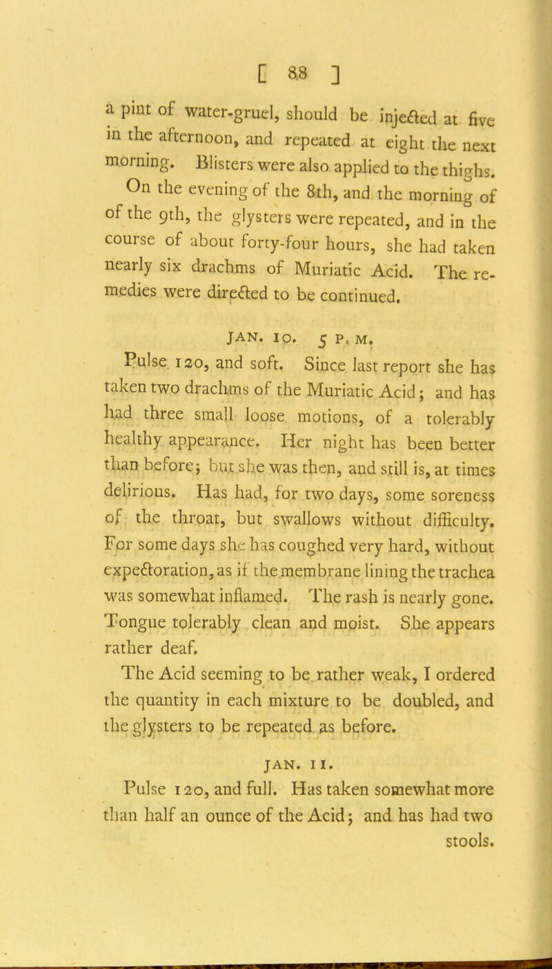 a pint of water-gruel, should be injected at five in the afternoon, and repeated at eight the next morning. Blisters were also applied to the thighs. On the evening of the Sth, and the morning of of the 9th, the glysters were repeated, and in the course of about forty-four hours, she had taken nearly six drachms of Muriatic Acid. The re- raedies were direfted to be continued. JAN. 10. 5 p. M. Pulse. 120, and soft. Since last report she has taken two drachms of the Muriatic Acid; and has had three small loose motions, of a tolerably healthy appearance. Her night has been better than before; hux.she was then, and still is, at times delirious. Has had, for two days, some soreness of the throat, but swallows without difficulty. For some days she has coughed very hard, without expeftoration,as if the membrane lining the trachea was somewhat inflamed. The rash is nearly gone. Tongue tolerably clean arid moist. She appears rather deaf. The Acid seeming to be rather weak, I ordered the quantity in each mixture to be doubled, and the glysters to be repeated as before. JAN. II. Pulse 12o, and full. Has taken somewhat more tlian half an ounce of the Acid; and has had two stools.