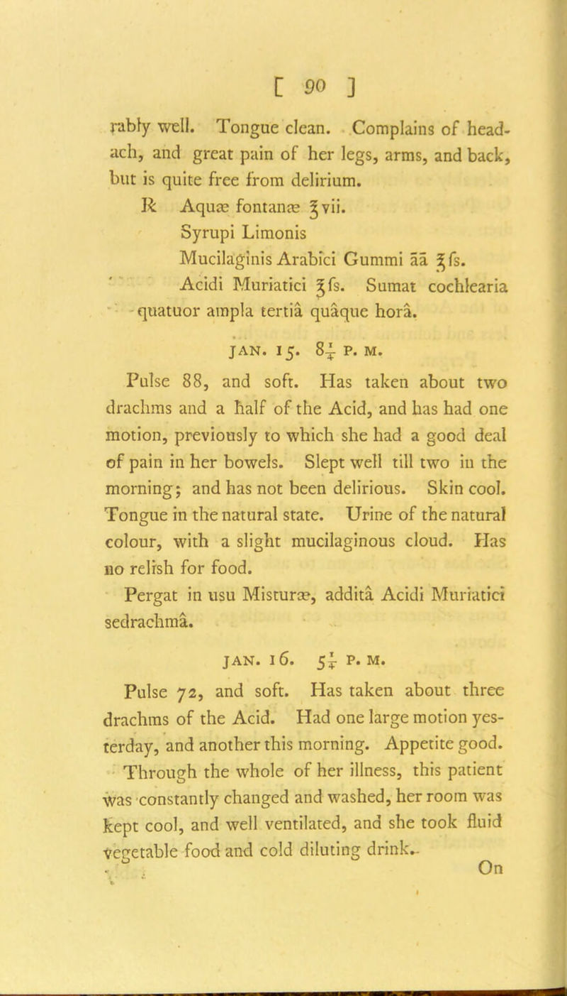 C 50 ] nbly well. Tongue clean. Complains of head- ach, and great pain of her legs, arms, and back, but is quite free from delirium. R Aqu^ fontanje ^vii. Syrupi Limonis Mucilaginis Arabici Gummi aa ^fs. Acidi Muriatici ^fs. Sumat cochlearia quatuor ampla tertia quaque hora. JAN. 15. 8^ p. M. Pulse 88, and soft. Has taken about two drachms and a half of the Acid, and has had one motion, previously to which she had a good deal of pain in her bowels. Slept well till two in the morning; and has not been delirious. Skin cool. Tongue in the natural state. Urine of the natural colour, with a slight mucilaginous cloud. Has no relish for food. Pergat in usu Misturce, addita Acidi Muriatici sedrachma. JAN. 16. 5^ P. M. Pulse 72, and soft. Has taken about three drachms of the Acid. Had one large motion yes- terday, and another this morning. Appetite good. Through the whole of her illness, this patient was constantly changed and washed, her room was kept cool, and well ventilated, and she took fluid vegetable food and cold diluting drinks