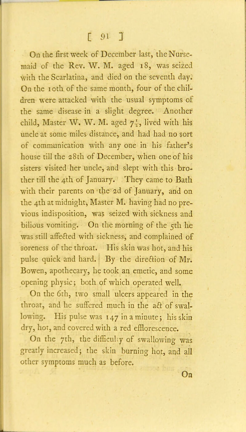 On the first week of December last, the Nurse- maid of the Rev. W. M. aged 18, was seized with the Scarlatina, and died on the seventh day. On the 10th of the same month, four of the chil- dren were attacked with the usual symptoms of the same disease in a slight degree. Another child. Master W. W. M. aged 74^, lived with his uncle at some miles distance, and had had no sort of communication with any one in his father'^ house till the 28th of December, when one of his sisters visited her uncle, and slept with this bro- ther till the 4th of January. They came to Bath with their parents on the 2d of January, and on the 4th at midnight, Master M. having had no pre- vious indisposition, was seized with sickness and bilious vomiting. On the morning of the 5th he was still afFeeled with sickness, and complained of soreness of the throat. His skin was hot, and his pulse quick and hard. By the direction of Mr. Bowen, apothecary, he took an emetic, and some opening physic; both of which operated well. On the 6th, two small ulcers appeared in the throat, and he suffered much in the aft of swal- lowing. His pulse was 147 in a minute; his skin dry, hot, and covered with a red efflorescence. On the 7th, the difEcuhy of swallowing was greatly increased; the skin burning hot, and all other symptoms much as before.