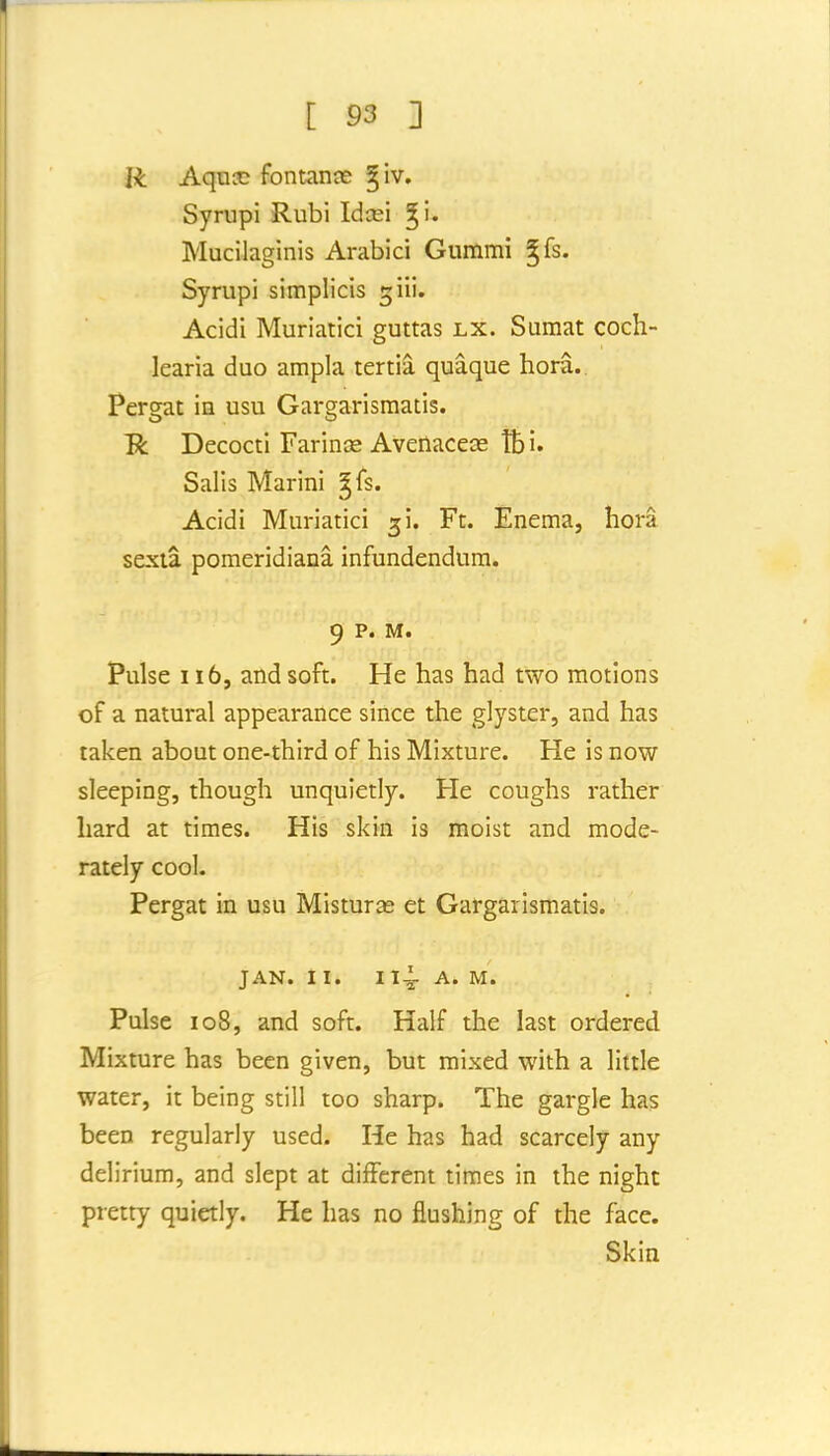 R Aqux; fontanas giv. Syrupi Rubi Idcei ^i. Mucilaginis Arabici Gummi ^fs. Syrupi simplicis giii. Acidi Muriatic! guttas lx. Sumat coch- learia duo ampla tertia quaque hora.. Pergat in usu Gargarismatis. R Decocti Farinas Avenacece tbi. Salis Marini gfs. Acidi Muriatici 5!. Ft. Enema, hora sexta pomeridiana infundendum. 9 p. M. Pulse 116, and soft. He has had two motions of a natural appearance since the glyster, and has taken about one-third of his Mixture. He is now sleeping, though unquietly. He coughs rather hard at times. His skin is moist and mode- rately cool. Pergat in usu Misturas et Gargarismatis. JAN. II. 114- A. M. Pulse 108, and soft. Half the last ordered Mixture has been given, but mixed with a little water, it being still too sharp. The gargle has been regularly used. He has had scarcely any delirium, and slept at different times in the night pretty quietly. He has no flushing of the face. Skin