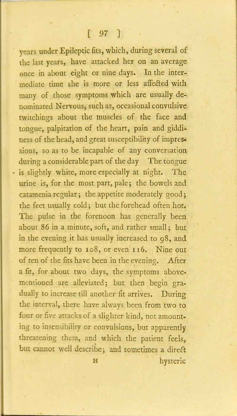 years under Epileptic fits, which, during several of the last years^ have attacked her on an average once in about eight or nine days. In the inter- mediate time she is more or less affcfted with many of those symptoms which are usually de- nominated Nervous^ such as, occasional convulsive twitchings about the muscles of the face and tongue, palpitation of the heart, pain and giddi^ ness of the head, and great susceptibility of impress sions, so as to be incapable of any conversation during a considerable part of the day The tongue - is slightly white, m.ore especially at night. The urine is, for the most part, pale; the bowels and catamenia regular; the appetite moderately good; the feet usually cold j but the forehead often hoti The pulse in the forenoon has generally been about 86 in a minute, soft, and rather small; but in the evening it has usually increased to 98, and more frequently to 108, or even 116. Nine out of ten of the fits have been in the evening;. After a fit, for about two days, the symptoms above- mentioned are alleviated; but then begin gra- dually to increase till another fit arrives. During the interval, there have always been from two to four or five attacks of a slighter kind, not amount- ing to insensibility or convulsions, but apparently threatening them, and which the patient feels, but cannot well describe; and sometimes a direft H hysteric