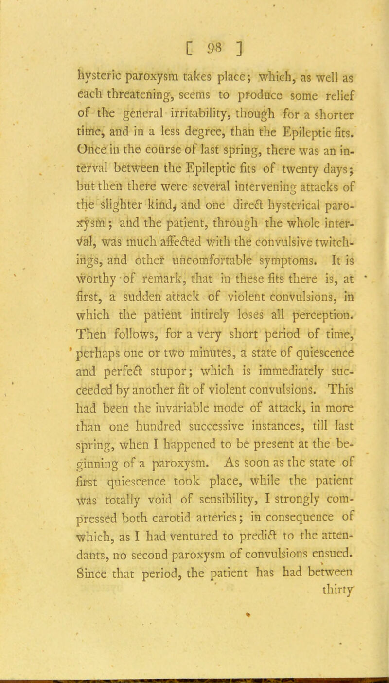 hysteric paroxysm takes place; which, as well as each threatening, seems to produce some relief of the general irritability, though for a shorter tlhtiej and in a less degree, than the Epileptic fits. Once in the course of last spring, there was an in- terval between the Epileptic fits of twenty days j but then there were several interveninf^ attacks of o the slighter kindj and one diredl hysterical paro- :!rj^sm ; aftd the patient, through the whole inter- yfst], was much affefted with the convulsive twitch- ings, and othef uncomfortable symptoms. It is worthy of remark, that in these fits there is, at ' first, a sudden attack of violent convulsions, in which the patient intirely loses all perception. Then follows, for a very short period of time, ' perhaps one or two minutes, a state of quiescence and perfe£l: stupor; which is immediately suc- ceeded by another fit of violent convulsions. This had been the invariable mode of attack, in more than one hundred successive instances, till last spring, when I happened to be present at the be- ginning of a paroxysm. As soon as the state of first quiescence took place, while the patient was totally void of sensibility, I strongly com- pressed both carotid arteries; in consequence of which, as I had ventured to predift to the atten- dants, no second paroxysm of convulsions ensued. Since that period, the patient has had between thirty