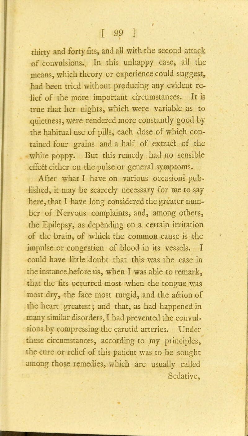 thirty and forty fits, and all with the second attack of convulsions., In this unhappy case, all the means, which theory or experience could suggest, had been tried without producing any evident re- lief of the more important chxumstances. It is true that her nights, which were variable as to quietness, were rendered more constantly good by the habitual use of pills, each dose of which con- tained four grains and a half of extract of the white poppy. But this remedy had no sensible effedi: either on the pulse or general symptoms. After what I have on various occasions pub- lished, it may be scarcely necessary for me to say here, that I have long considered the greater num- ber of Nervous complaints, and, among others, the Epilepsy, as depending on a certain irritation of the brain, of which the common cause is the impulse or congestion of blood in its vessels. I could have little doubt that this was the case in the instance before us, when I was able to remark, that the fits occurred most when the tongue.was most dry, the face most turgid, and the aflion of the heart greatest; and that, as had happened in many similar disorders, I had prevented the convul- sions by compressing the carotid arteries. Under these circumstances, according to my principles, the cure or relief of this patient was to be sought among those remedies, wliich are usually called Sedative,