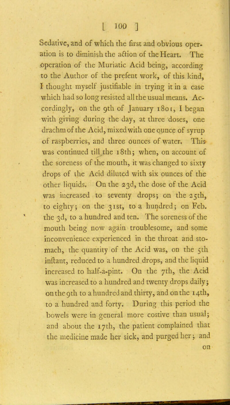 Sedative, and of which the first and obvious oper- ation is to diminish the a£lion of the Heart. The operation of the Muriatic Acid being, according to the Author of the prefent work, of this kind, I thought myself justifiable in trying it in a case which had so long resisted all the usual means. Ac- cordingly, on the 9th of January 1801, I began with giving during the day, at three doses, one drachm of the Acid, mixed with one ounce of syrup of raspberries, and three ounces of water. This was continued till.the 18th; when, on account of the soreness of the mouth, it was changed to sixty drops of the Acid diluted with six ounces of the other liquids. On the 23d, the dose of the Acid was increased to seventy drops; on the 25th, to eighty; on the 31st, to a hundred; on Feb. the 3d, to a hundred and ten. The soreness of the mouth being now again troublesome, and some inconvenience experienced in the throat and sto- mach, the quantity of the Acid was, on the 5ih inftant, reduced to a hundred drops, and the liquid increased to half-a-pint. On the 7th, the Acid was increased to a hundred and twenty drops daily; on the 9th to a hundred and thirty, and on the 14th, to a hundred and forty. During this period the bowels were in general more costive than usual; and about the 17th, the patient complained that the medicine made her sick, and purged her; and