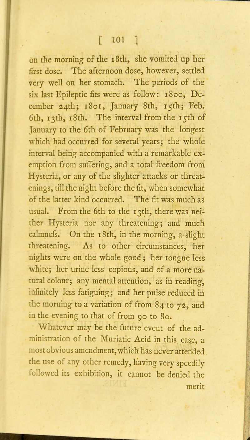 t 1 on the morning of the 18th, she vomited up her first dose. The afternoon dose, however, settled very well on her stomach. The periods of the six last Epileptic fits were as follow: i8oo, De- cember 24th; 1801, January 8th, 15th; Feb. 6th, 13th, 18th. The interval from the 15th of January to the 6th of February was the longest which had occurred for several years; the whole interval being accompanied with a remarkable ex- emption from suffering, and a total freedom from Hysteria, or any of the slighter attacks or threat- enings, till the night before the fit, when somewhat of the latter kind occurred. The fit was much as usual. From the 6th to the 13th, there was nei- ther Hysteria nor any threatening; and much calmnefs. On the i8th, in the morning, a slight threatening. As to other circumstances, her nights were on the whole good ; her tongue less white; her urine less copious, and of a more na- tural colour; any mental attention, as in reading, infinitely less fatiguing; and her pulse reduced in the morning to a variation of from 84 to 72, and in the evening to that of from 90 to 80. Whatever may be the future event of the ad- ministration of the Muriatic Acid in this case, a most obvious amendment, which has never attended the use of any other remedy, having very speedily followed its exhibition, it cannot be denied the merit