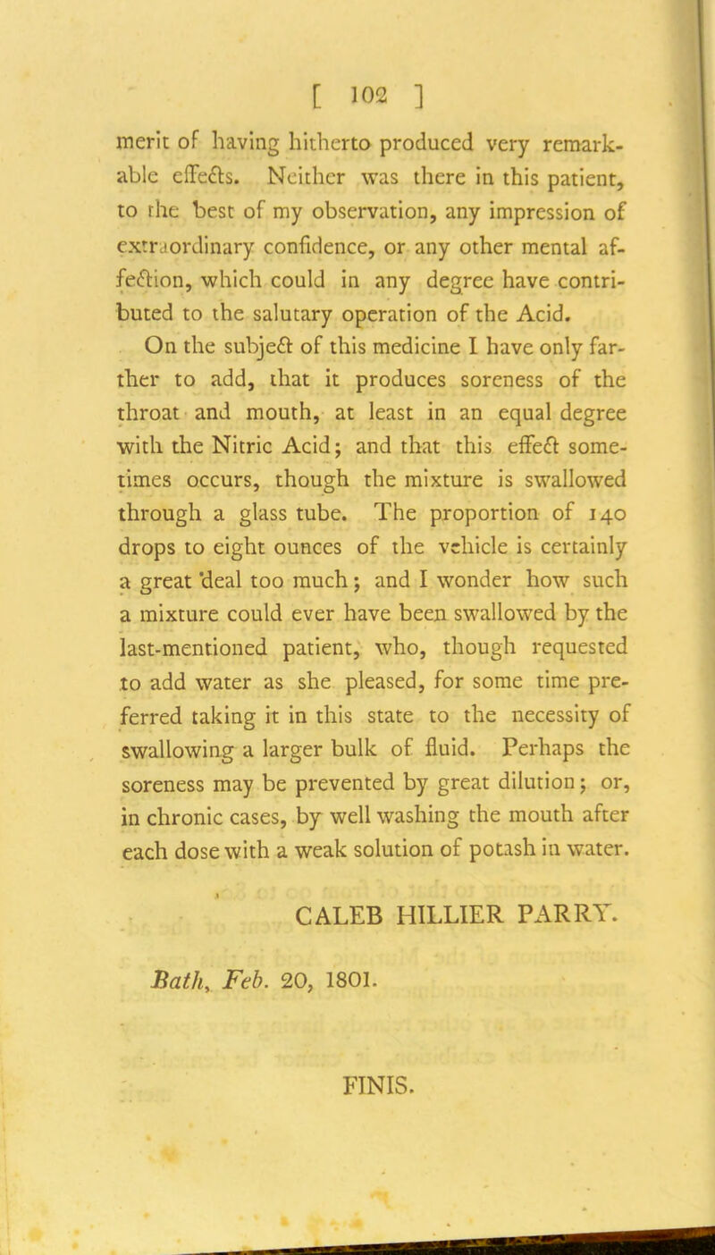 merit of having hitherto produced very remark- able elTefts. Neither was there in this patient, to the best of my observation, any impression of extraordinary confidence, or any other mental af- feftion, which could in any degree have contri- buted to the salutary operation of the Acid. On the subjeft of this medicine I have only far- ther to add, that it produces soreness of the throat and mouth, at least in an equal degree with the Nitric Acid; and that this effeft some- times occurs, though the mixture is swallowed through a glass tube. The proportion of 140 drops to eight ounces of the vehicle is certainly a great 'deal too much; and I wonder how such a mixture could ever have been swallowed by the last-mentioned patient, who, though requested to add water as she pleased, for some time pre- ferred taking it in this state to the necessity of swallowing a larger bulk of fluid. Perhaps the soreness may be prevented by great dilution; or, in chronic cases, by well washing the mouth after each dose with a weak solution of potash in water. CALEB HILLIER PARRY. Bath, Feb. 20, 1801. FINIS.