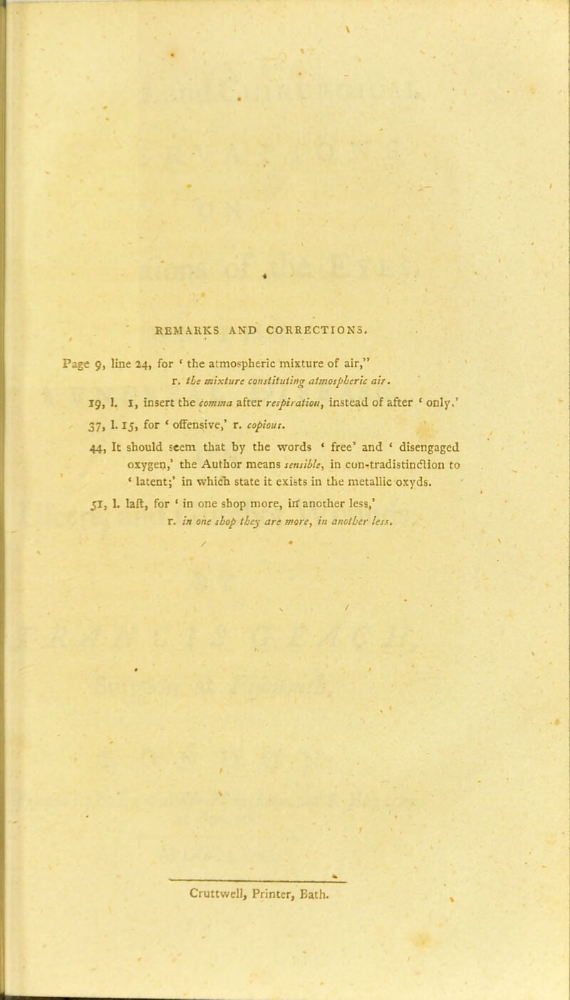 REMARKS AND CORRECTIONS. Page 9, line 24, for ■ the atmospheric mixture of air, r. tie mixture constituting atmospheric air. ig, 1. I, insert the tomma after respiration, instead of afiter ' only.' 37, 1.15, for ' offensive,' r. copious. 44, It should seem that by the words • free' and ' disengaged oxygen, the Author means sensible, in con-tradistint5lion to ' latent;' in whicli state it exists in the metallic oxyds. 51, L laft, for ' in one shop more, irf another less,' r. in one shop thc^ are mare, in another less. Cruttwell, Printer, Bath.