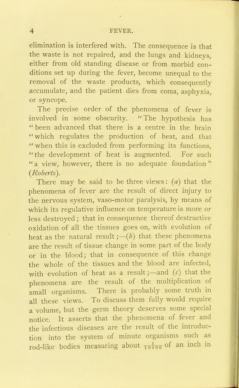 elimination is interfered with. The consequence is that the waste is not repaired, and the lungs and kidneys, either from old standing disease or from morbid con- ditions set up during the fever, become unequal to the removal of the waste products, which consequently accumulate, and the patient dies from coma, asphyxia, or syncope. The precise order of the phenomena of fever is involved in some obscurity. “ The hypothesis has “ been advanced that there is a centre in the brain which regulates the production of heat, and that  when this is excluded from performing its functions, the development of heat is augmented. For such  a view, however, there is no adequate foundation ” (I^oberls). There may be said to be three views: (a) that the phenomena of fever are the result of direct injury to the nervous system, vaso-motor paralysis, by means of which its regulative influence on temperature is more or less destroyed ; that in consequence thereof destructive oxidation of all the tissues goes on, with evolution of heat as the natural result;—(b) that these phenomena are the result of tissue change in some part of the body or in the blood; that in consequence of this change the whole of the tissues and the blood are infected, with evolution of heat as a result;—and (c) that the phenomena are the result of the multiplication of small organisms. There is probably some truth in all these views. To discuss them fully would require a volume, but the germ theory deserves some special notice. It asserts that the phenomena of fever and the infectious diseases are the result of the introduc- tion into the system of minute organisms such as rod-like bodies measuring about of an inch in