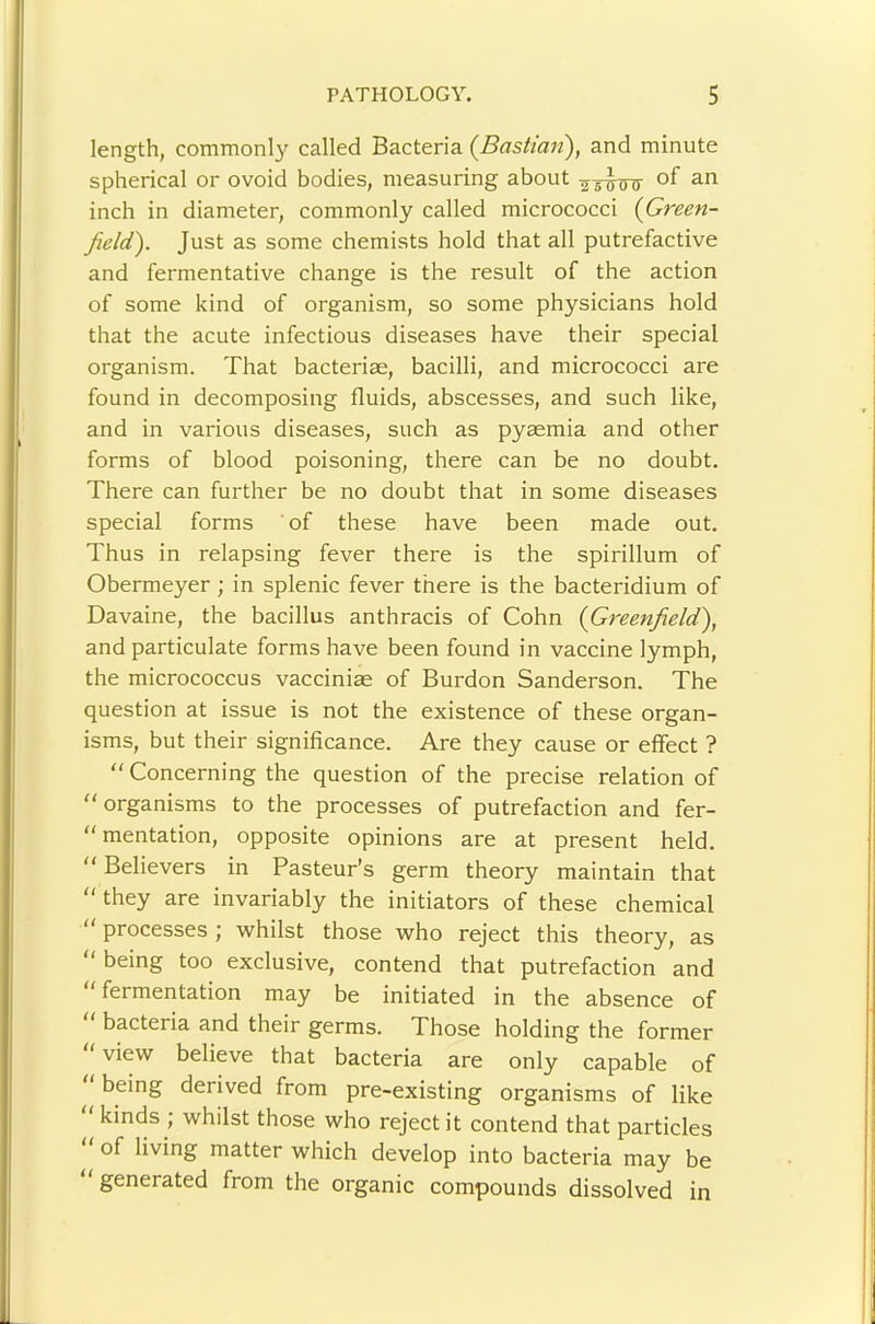 length, commonl}' called Bacteria {Bastimi), and minute spherical or ovoid bodies, measuring about inch in diameter, commonly called micrococci {Green- field'). Just as some chemists hold that all putrefactive and fermentative change is the result of the action of some kind of organism, so some physicians hold that the acute infectious diseases have their special organism. That bacteriae, bacilli, and micrococci are found in decomposing fluids, abscesses, and such like, and in various diseases, such as pyaemia and other forms of blood poisoning, there can be no doubt. There can further be no doubt that in some diseases special forms of these have been made out. Thus in relapsing fever there is the spirillum of Obermeyer; in splenic fever there is the bacteridium of Davaine, the bacillus anthracis of Cohn {Greenfield), and particulate forms have been found in vaccine lymph, the micrococcus vaccinias of Burdon Sanderson. The question at issue is not the existence of these organ- isms, but their significance. Are they cause or effect ? “ Concerning the question of the precise relation of  organisms to the processes of putrefaction and fer-  mentation, opposite opinions are at present held. “ Believers in Pasteur's germ theory maintain that “ they are invariably the initiators of these chemical “ processes ; whilst those who reject this theory, as “ being too exclusive, contend that putrefaction and “fermentation may be initiated in the absence of bacteria and their germs. Those holding the former view believe that bacteria are only capable of being derived from pre-existing organisms of like “ kinds ; whilst those who reject it contend that particles of living matter which develop into bacteria may be generated from the organic compounds dissolved in