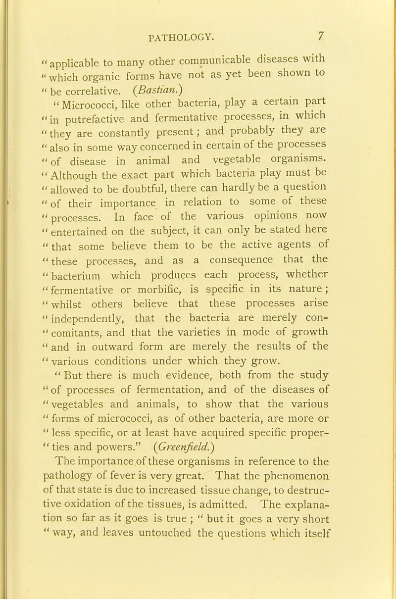 “ applicable to many other communicable diseases with “ which organic forms have not as yet been shown to “ be correlative. (^Basit'an.) “ Micrococci, like other bacteria, play a certain part “ in putrefactive and fermentative processes, in which “ they are constantly present; and probably they are  also in some way concerned in certain of the processes “ of disease in animal and vegetable organisms. “Although the exact part which bacteria play must be “ allowed to be doubtful, there can hardly be a question “ of their importance in relation to some of these “ processes. In face of the various opinions now “ entertained on the subject, it can only be stated here “ that some believe them to be the active agents of “ these processes, and as a consequence that the “ bacterium which produces each process, whether “ fermentative or morbific, is specific in its nature; “ whilst others believe that these processes arise “ independently, that the bacteria are merely con- “ comitants, and that the varieties in mode of growth “ and in outward form are merely the results of the “ various conditions under which they grow. “ But there is much evidence, both from the study “ of processes of fermentation, and of the diseases of “ vegetables and animals, to show that the various “ forms of micrococci, as of other bacteria, are more or “ less specific, or at least have acquired specific proper- “ ties and powers.” (Greenfield^ The importance of these organisms in reference to the pathology of fever is very great. That the phenomenon of that state is due to increased tissue change, to destruc- tive oxidation of the tissues, is admitted. The explana- tion so far as it goes is true ; “ but it goes a very short “ way, and leaves untouched the questions which itself