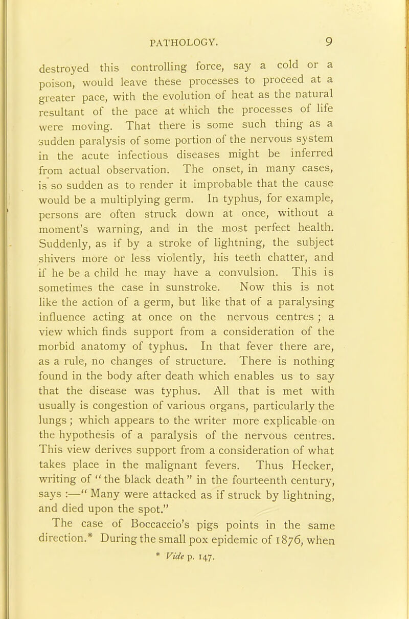 destroyed this controlling force, say a cold or a poison, would leave these processes to proceed at a greater pace, with the evolution of heat as the natural resultant of the pace at which the processes of life were moving. That there is some such thing as a sudden paralysis of some portion of the nervous system in the acute infectious diseases might be inferred from actual observation. The onset, in many cases, is so sudden as to render it improbable that the cause would be a multiplying germ. In typhus, for example, persons are often struck down at once, without a moment’s warning, and in the most perfect health. Suddenly, as if by a stroke of lightning, the subject shivers more or less violently, his teeth chatter, and if he be a child he may have a convulsion. This is sometimes the case in sunstroke. Now this is not like the action of a germ, but like that of a paralysing influence acting at once on the nervous centres ; a view which finds support from a consideration of the morbid anatomy of typhus. In that fever there are, as a rule, no changes of structure. There is nothing found in the body after death which enables us to say that the disease was typhus. All that is met with usually is congestion of various organs, particularly the lungs; which appears to the writer more explicable on the hypothesis of a paralysis of the nervous centres. This view derives support from a consideration of what takes place in the malignant fevers. Thus Hecker, writing of “ the black death ” in the fourteenth century, says :— Many were attacked as if struck by lightning, and died upon the spot.” The case of Boccaccio’s pigs points in the same direction.* During the small pox epidemic of 1876, when * Vide p. 147.